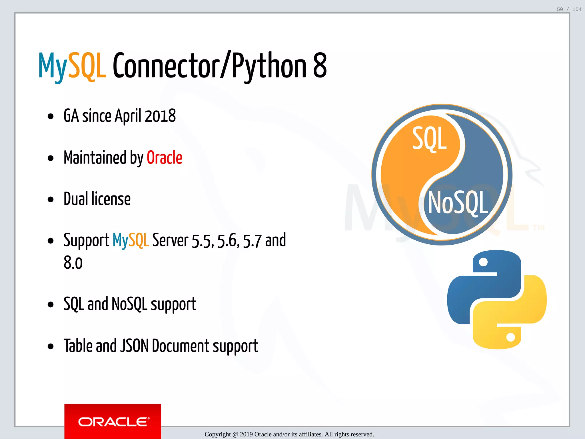 5/2/2019 Python & MySQL 8.0 Document Store ﬁle:///home/fred/ownCloud/Presentations/ORACLE/PyconX/Python e MySQL 8.0 Document Store/Python e MySQL 8.0 Document Store.html#49 50/104 NoSQL SQL   MySQL Connector/Python 8 GA since April 2018 Maintained by Oracle Dual license Support MySQL Server 5.5, 5.6, 5.7 and 8.0 SQL and NoSQL support Table and JSON Document support Copyright @ 2019 Oracle and/or its affiliates. All rights reserved. 50 / 104 