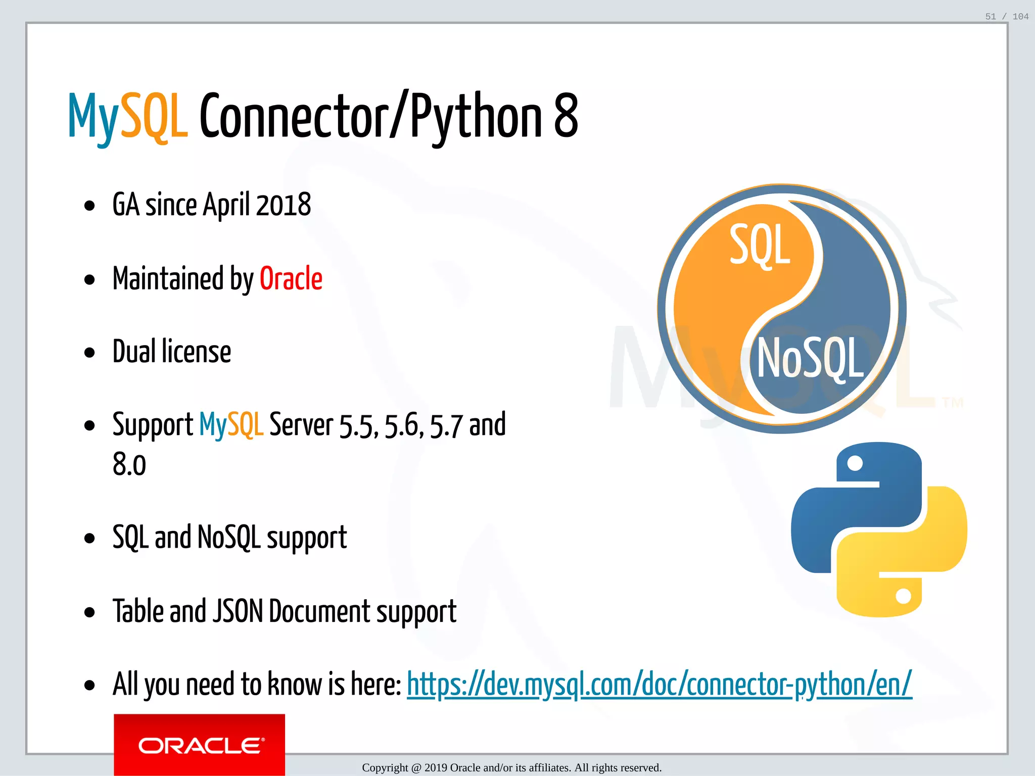 5/2/2019 Python & MySQL 8.0 Document Store ﬁle:///home/fred/ownCloud/Presentations/ORACLE/PyconX/Python e MySQL 8.0 Document Store/Python e MySQL 8.0 Document Store.html#49 51/104 NoSQL SQL   MySQL Connector/Python 8 GA since April 2018 Maintained by Oracle Dual license Support MySQL Server 5.5, 5.6, 5.7 and 8.0 SQL and NoSQL support Table and JSON Document support All you need to know is here: https://dev.mysql.com/doc/connector-python/en/ Copyright @ 2019 Oracle and/or its affiliates. All rights reserved. 51 / 104 