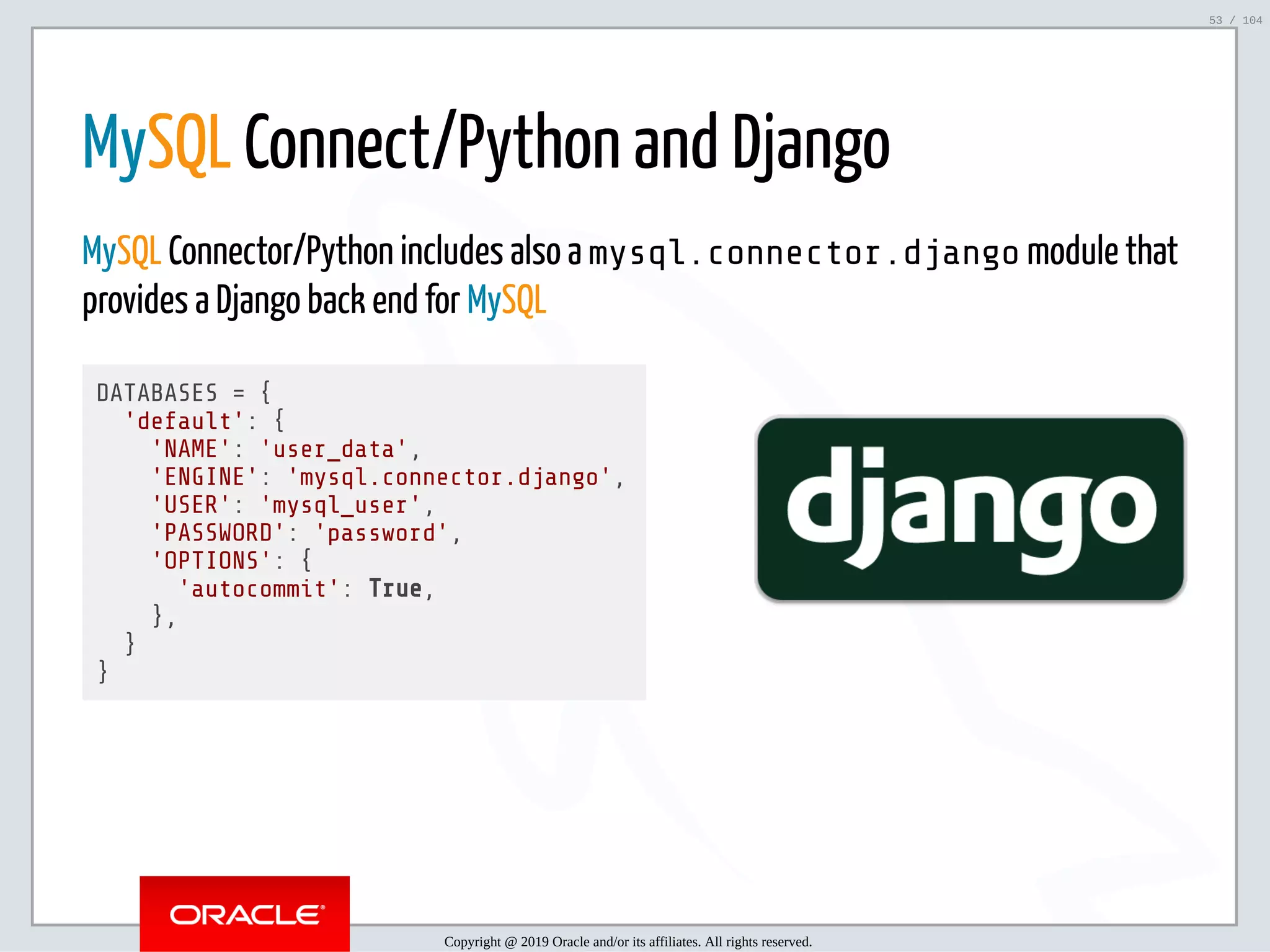 5/2/2019 Python & MySQL 8.0 Document Store ﬁle:///home/fred/ownCloud/Presentations/ORACLE/PyconX/Python e MySQL 8.0 Document Store/Python e MySQL 8.0 Document Store.html#49 53/104   MySQL Connect/Python and Django MySQL Connector/Python includes also a mysql.connector.django module that provides a Django back end for MySQL DATABASES = { 'default': { 'NAME': 'user_data', 'ENGINE': 'mysql.connector.django', 'USER': 'mysql_user', 'PASSWORD': 'password', 'OPTIONS': { 'autocommit': True, }, } } Copyright @ 2019 Oracle and/or its affiliates. All rights reserved. 53 / 104 