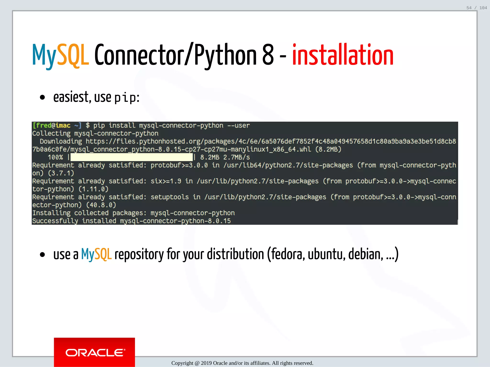 5/2/2019 Python & MySQL 8.0 Document Store ﬁle:///home/fred/ownCloud/Presentations/ORACLE/PyconX/Python e MySQL 8.0 Document Store/Python e MySQL 8.0 Document Store.html#49 54/104 MySQL Connector/Python 8 - installation easiest, use pip: use a MySQL repository for your distribution (fedora, ubuntu, debian, ...) Copyright @ 2019 Oracle and/or its affiliates. All rights reserved. 54 / 104 