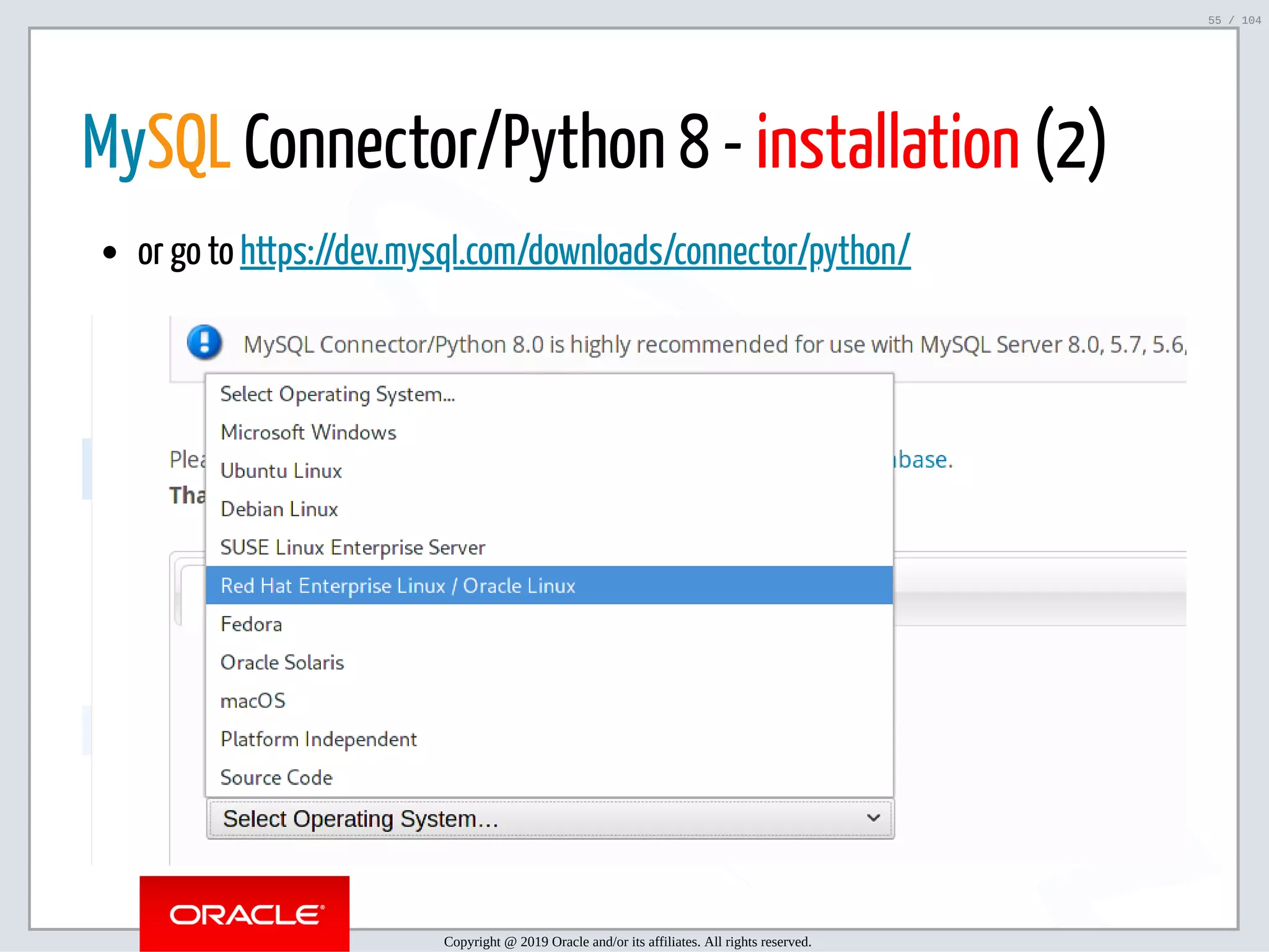5/2/2019 Python & MySQL 8.0 Document Store ﬁle:///home/fred/ownCloud/Presentations/ORACLE/PyconX/Python e MySQL 8.0 Document Store/Python e MySQL 8.0 Document Store.html#49 55/104 MySQL Connector/Python 8 - installation (2) or go to https://dev.mysql.com/downloads/connector/python/ Copyright @ 2019 Oracle and/or its affiliates. All rights reserved. 55 / 104 