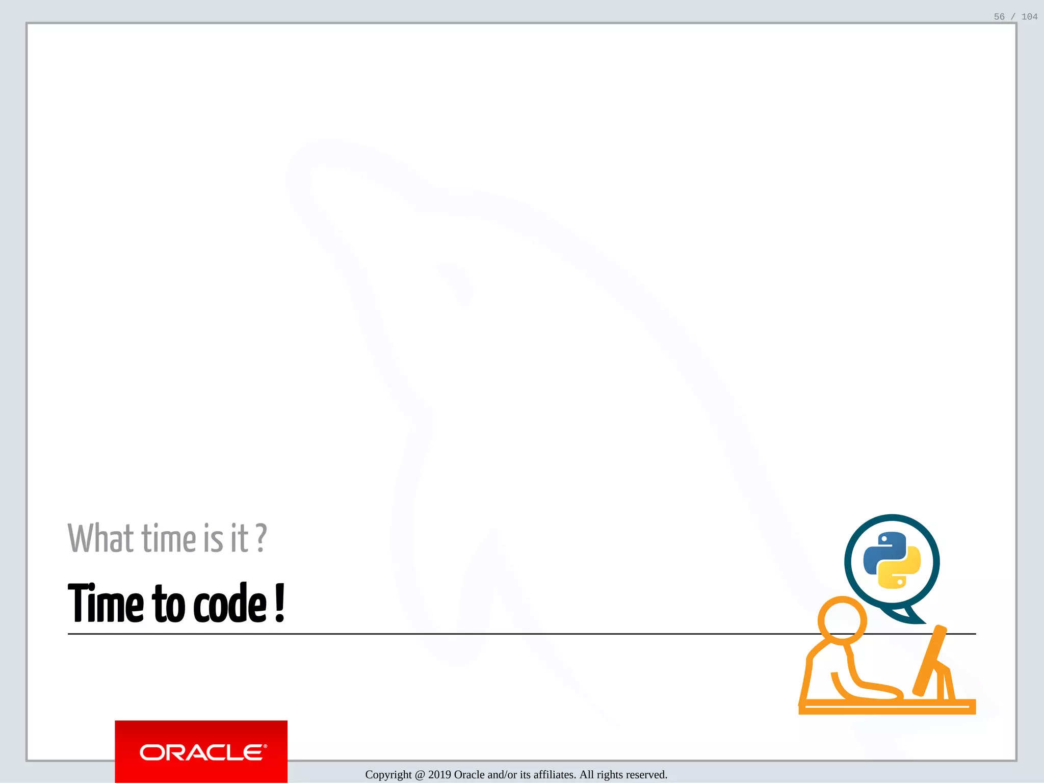 5/2/2019 Python & MySQL 8.0 Document Store ﬁle:///home/fred/ownCloud/Presentations/ORACLE/PyconX/Python e MySQL 8.0 Document Store/Python e MySQL 8.0 Document Store.html#49 56/104 What time is it ? Time to code ! Copyright @ 2019 Oracle and/or its affiliates. All rights reserved. 56 / 104 