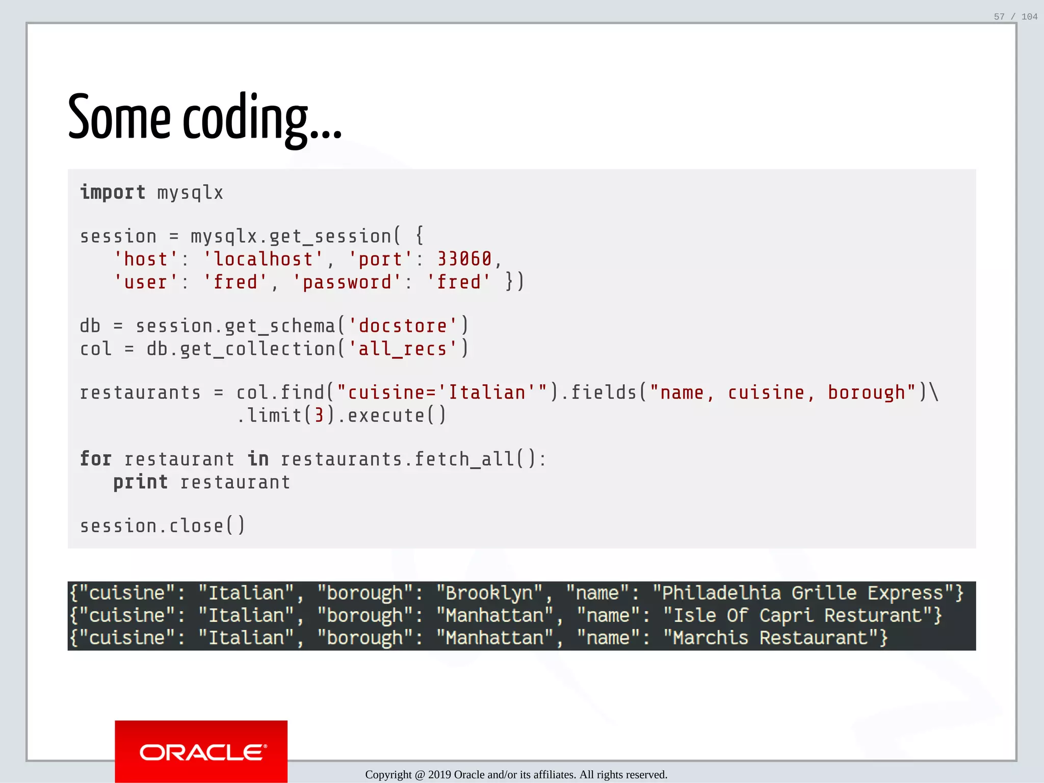 5/2/2019 Python & MySQL 8.0 Document Store ﬁle:///home/fred/ownCloud/Presentations/ORACLE/PyconX/Python e MySQL 8.0 Document Store/Python e MySQL 8.0 Document Store.html#49 57/104 Some coding... import mysqlx session = mysqlx.get_session( { 'host': 'localhost', 'port': 33060, 'user': 'fred', 'password': 'fred' }) db = session.get_schema('docstore') col = db.get_collection('all_recs') restaurants = col. nd("cuisine='Italian'"). elds("name, cuisine, borough") .limit(3).execute() for restaurant in restaurants.fetch_all(): print restaurant session.close() Copyright @ 2019 Oracle and/or its affiliates. All rights reserved. 57 / 104 