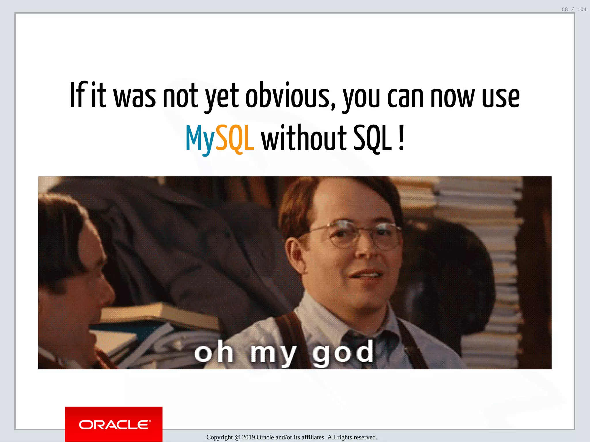 5/2/2019 Python & MySQL 8.0 Document Store ﬁle:///home/fred/ownCloud/Presentations/ORACLE/PyconX/Python e MySQL 8.0 Document Store/Python e MySQL 8.0 Document Store.html#49 58/104 If it was not yet obvious, you can now use MySQL without SQL ! Copyright @ 2019 Oracle and/or its affiliates. All rights reserved. 58 / 104 
