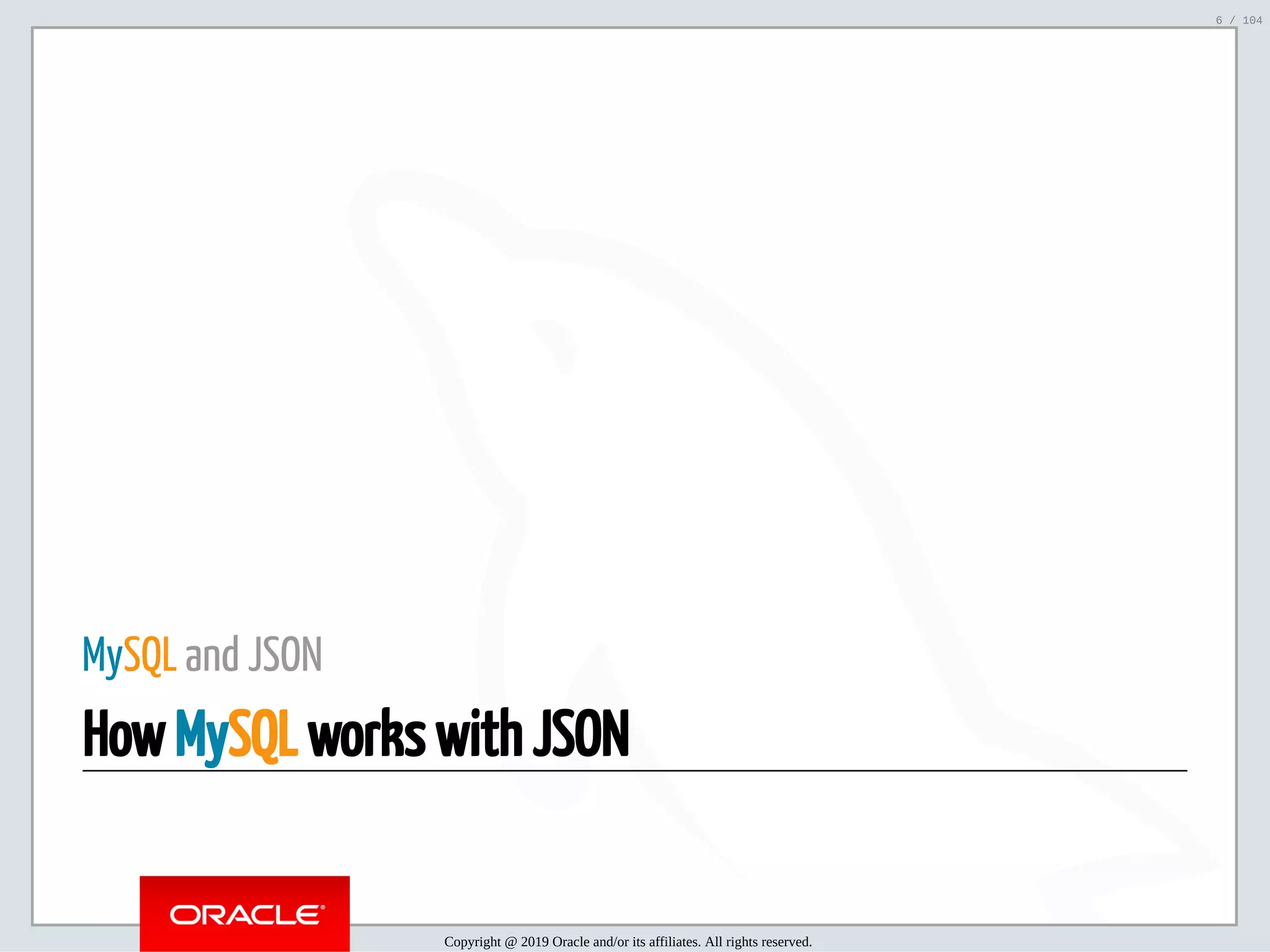 5/2/2019 Python & MySQL 8.0 Document Store ﬁle:///home/fred/ownCloud/Presentations/ORACLE/PyconX/Python e MySQL 8.0 Document Store/Python e MySQL 8.0 Document Store.html#49 6/104 MySQL and JSON How MySQL works with JSON Copyright @ 2019 Oracle and/or its affiliates. All rights reserved. 6 / 104 