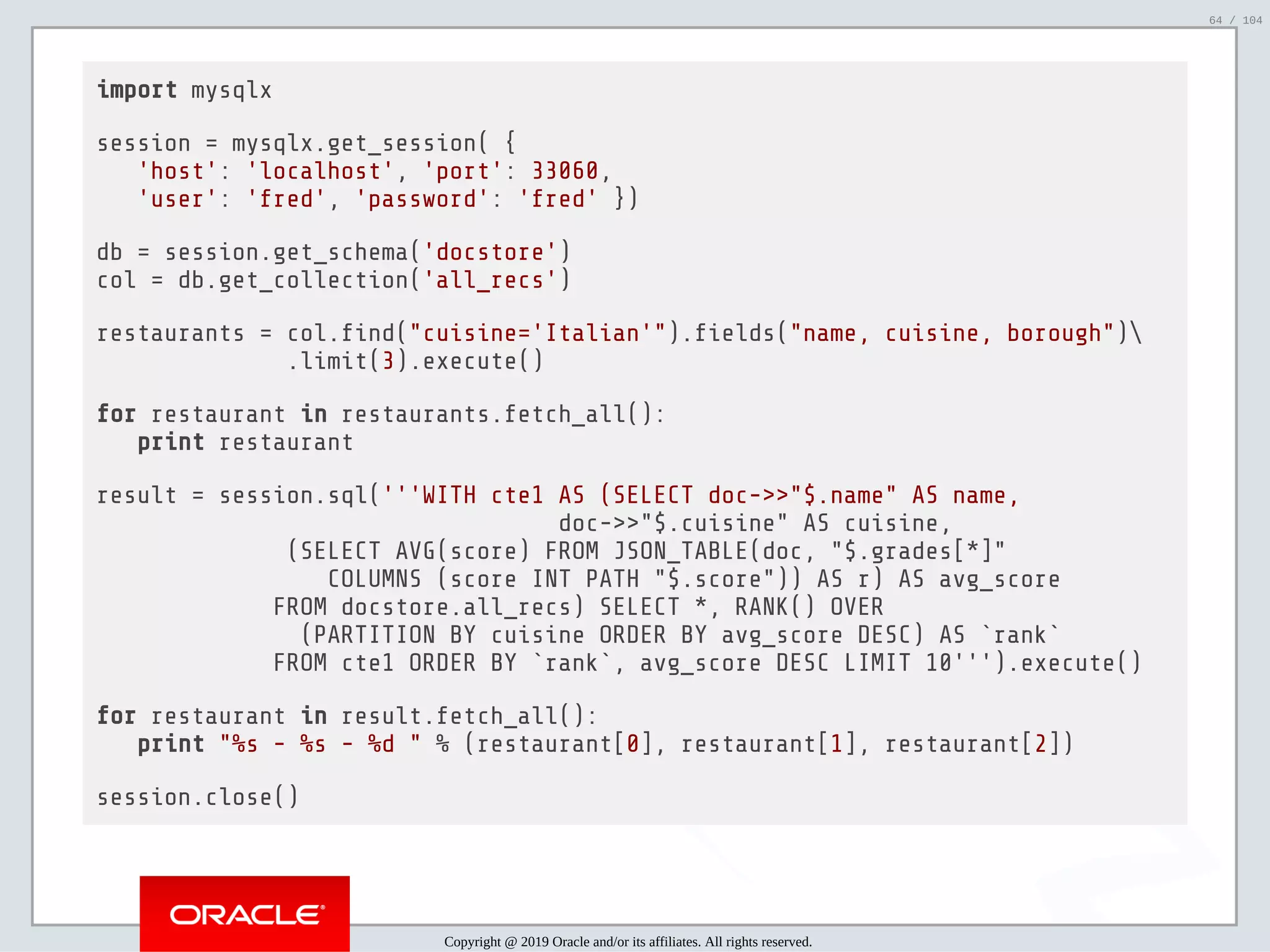 5/2/2019 Python & MySQL 8.0 Document Store ﬁle:///home/fred/ownCloud/Presentations/ORACLE/PyconX/Python e MySQL 8.0 Document Store/Python e MySQL 8.0 Document Store.html#49 64/104 import mysqlx session = mysqlx.get_session( { 'host': 'localhost', 'port': 33060, 'user': 'fred', 'password': 'fred' }) db = session.get_schema('docstore') col = db.get_collection('all_recs') restaurants = col. nd("cuisine='Italian'"). elds("name, cuisine, borough") .limit(3).execute() for restaurant in restaurants.fetch_all(): print restaurant result = session.sql('''WITH cte1 AS (SELECT doc->>"$.name" AS name, doc->>"$.cuisine" AS cuisine, (SELECT AVG(score) FROM JSON_TABLE(doc, "$.grades[*]" COLUMNS (score INT PATH "$.score")) AS r) AS avg_score FROM docstore.all_recs) SELECT *, RANK() OVER (PARTITION BY cuisine ORDER BY avg_score DESC) AS `rank` FROM cte1 ORDER BY `rank`, avg_score DESC LIMIT 10''').execute() for restaurant in result.fetch_all(): print "%s - %s - %d " % (restaurant[0], restaurant[1], restaurant[2]) session.close() Copyright @ 2019 Oracle and/or its affiliates. All rights reserved. 64 / 104 