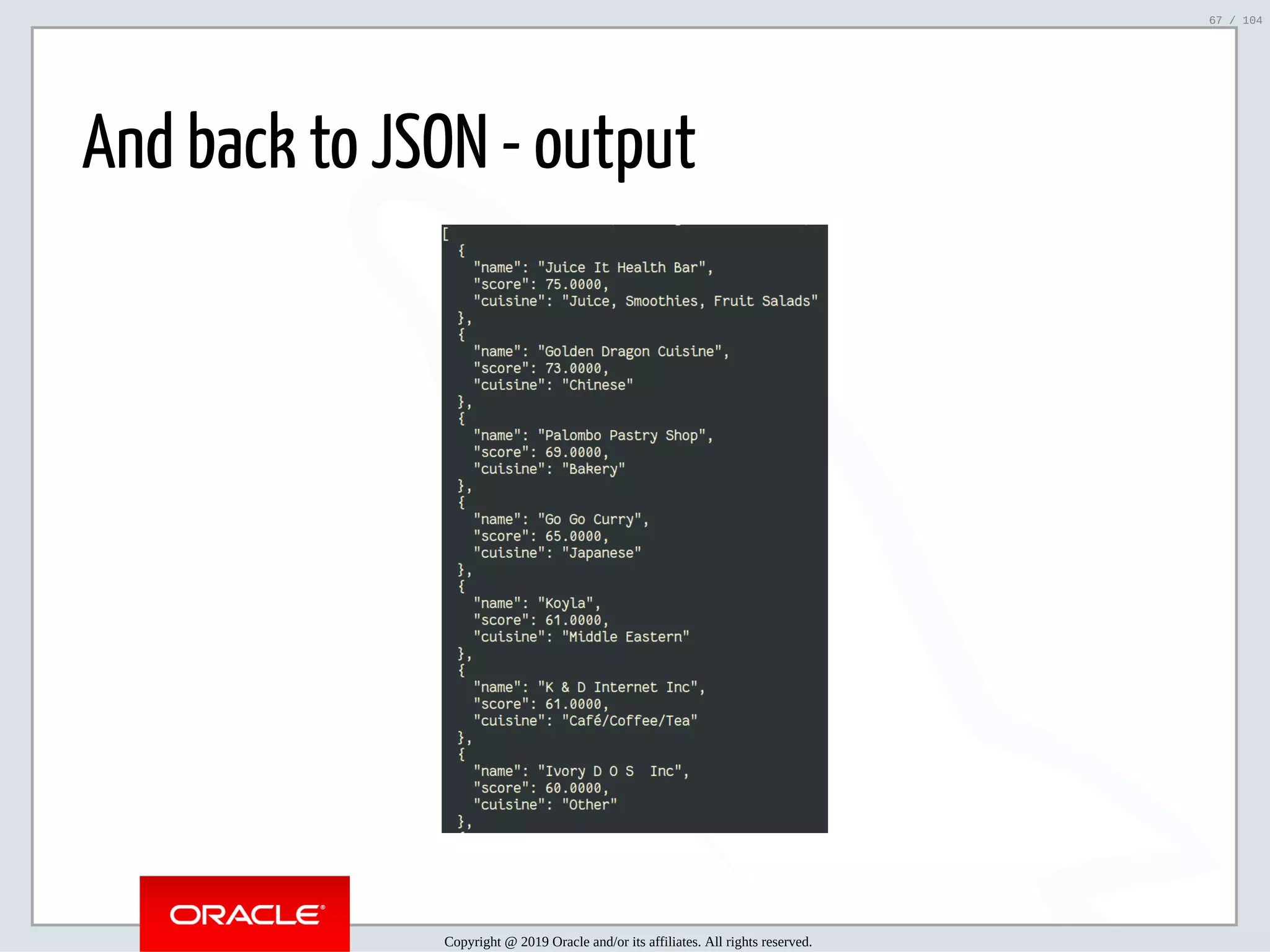 5/2/2019 Python & MySQL 8.0 Document Store ﬁle:///home/fred/ownCloud/Presentations/ORACLE/PyconX/Python e MySQL 8.0 Document Store/Python e MySQL 8.0 Document Store.html#49 67/104 And back to JSON - output Copyright @ 2019 Oracle and/or its affiliates. All rights reserved. 67 / 104 