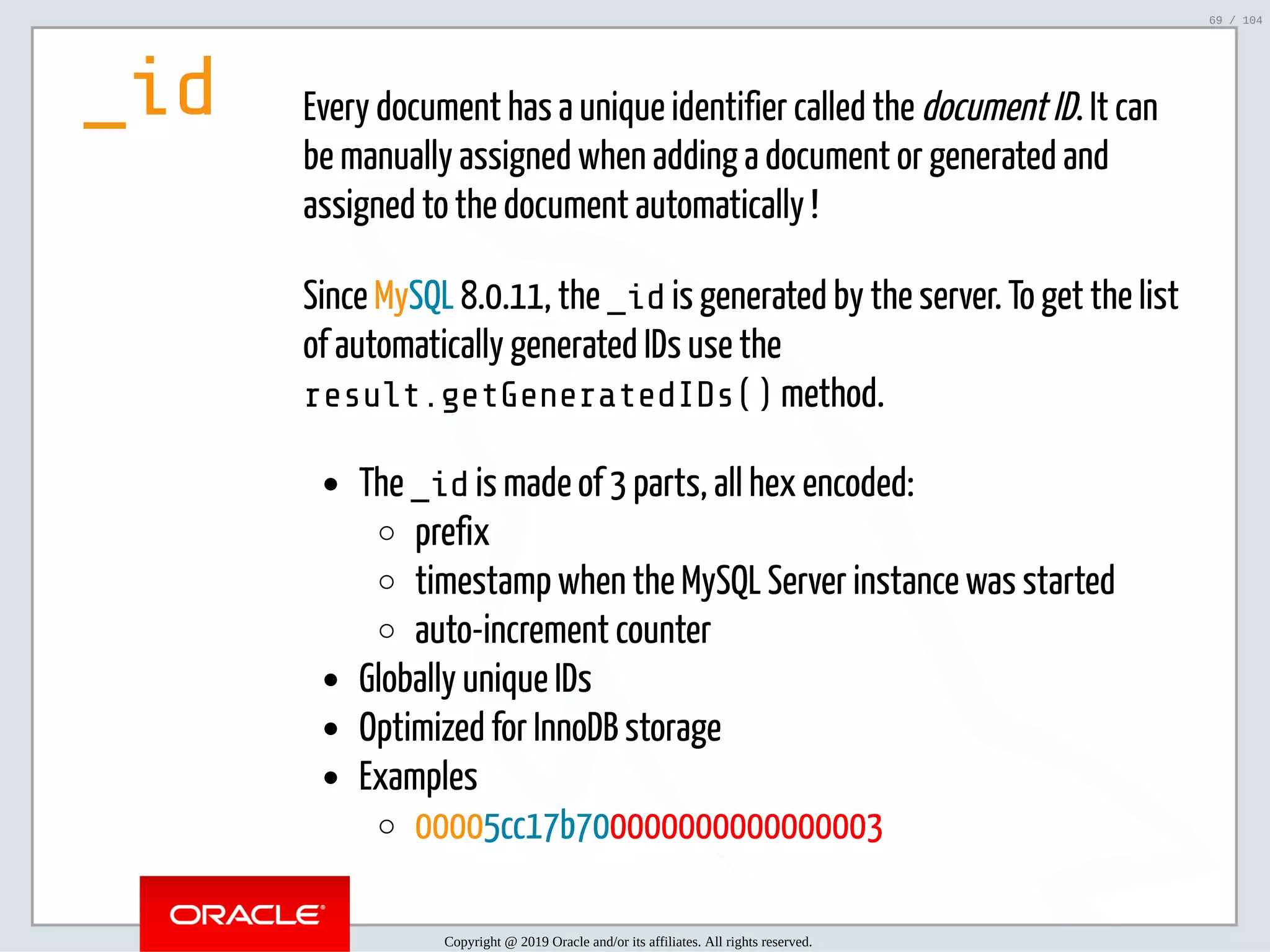 5/2/2019 Python & MySQL 8.0 Document Store ﬁle:///home/fred/ownCloud/Presentations/ORACLE/PyconX/Python e MySQL 8.0 Document Store/Python e MySQL 8.0 Document Store.html#49 69/104 _id Every document has a unique identifier called the document ID. It can be manually assigned when adding a document or generated and assigned to the document automatically ! Since MySQL 8.0.11, the _id is generated by the server. To get the list of automatically generated IDs use the result.getGeneratedIDs() method. The _id is made of 3 parts, all hex encoded: prefix timestamp when the MySQL Server instance was started auto-increment counter Globally unique IDs Optimized for InnoDB storage Examples 00005cc17b700000000000000003 Copyright @ 2019 Oracle and/or its affiliates. All rights reserved. 69 / 104 