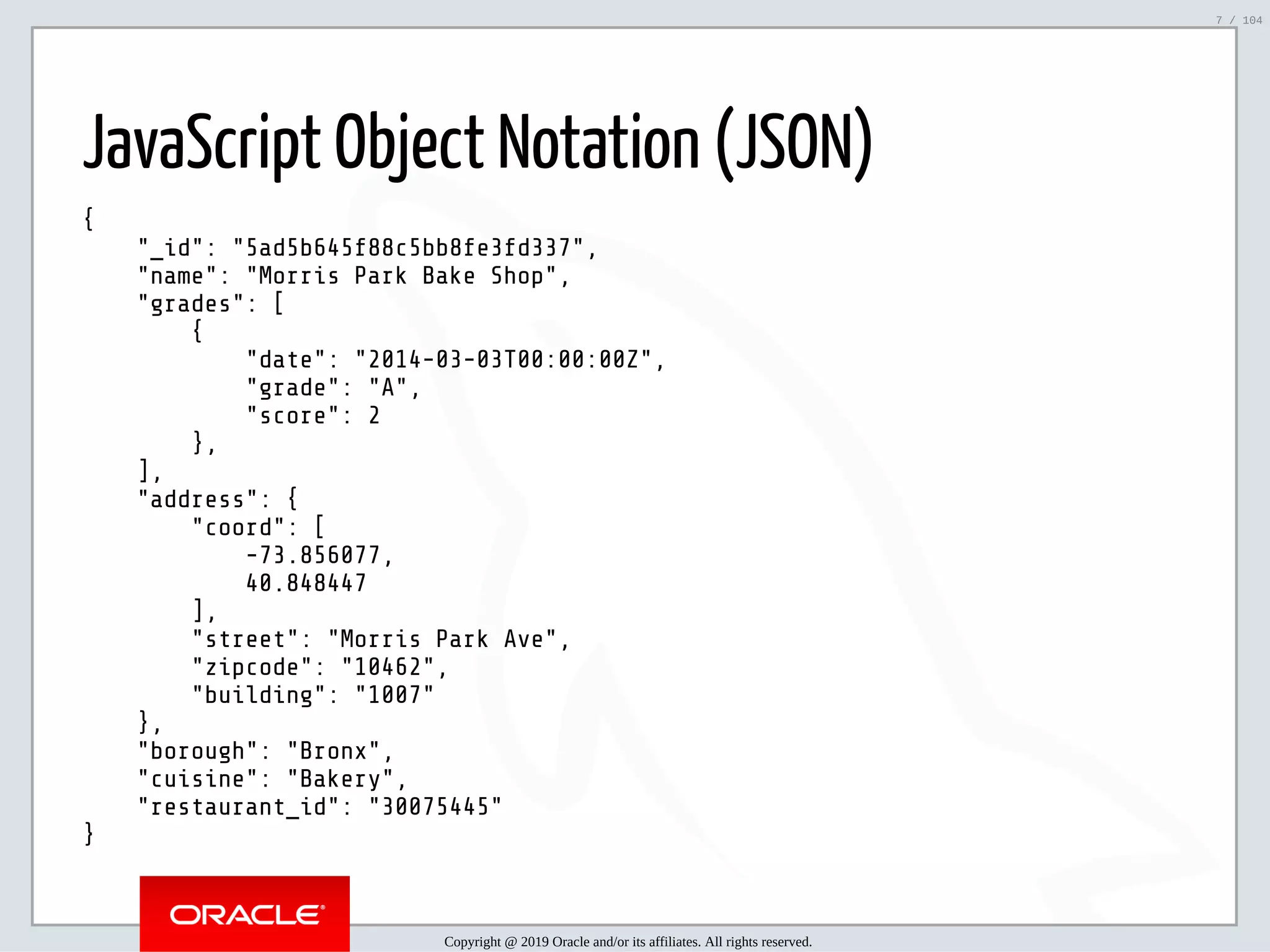 5/2/2019 Python & MySQL 8.0 Document Store ﬁle:///home/fred/ownCloud/Presentations/ORACLE/PyconX/Python e MySQL 8.0 Document Store/Python e MySQL 8.0 Document Store.html#49 7/104 JavaScript Object Notation (JSON) { "_id": "5ad5b645f88c5bb8fe3fd337", "name": "Morris Park Bake Shop", "grades": [ { "date": "2014-03-03T00:00:00Z", "grade": "A", "score": 2 }, ], "address": { "coord": [ -73.856077, 40.848447 ], "street": "Morris Park Ave", "zipcode": "10462", "building": "1007" }, "borough": "Bronx", "cuisine": "Bakery", "restaurant_id": "30075445" } Copyright @ 2019 Oracle and/or its affiliates. All rights reserved. 7 / 104 