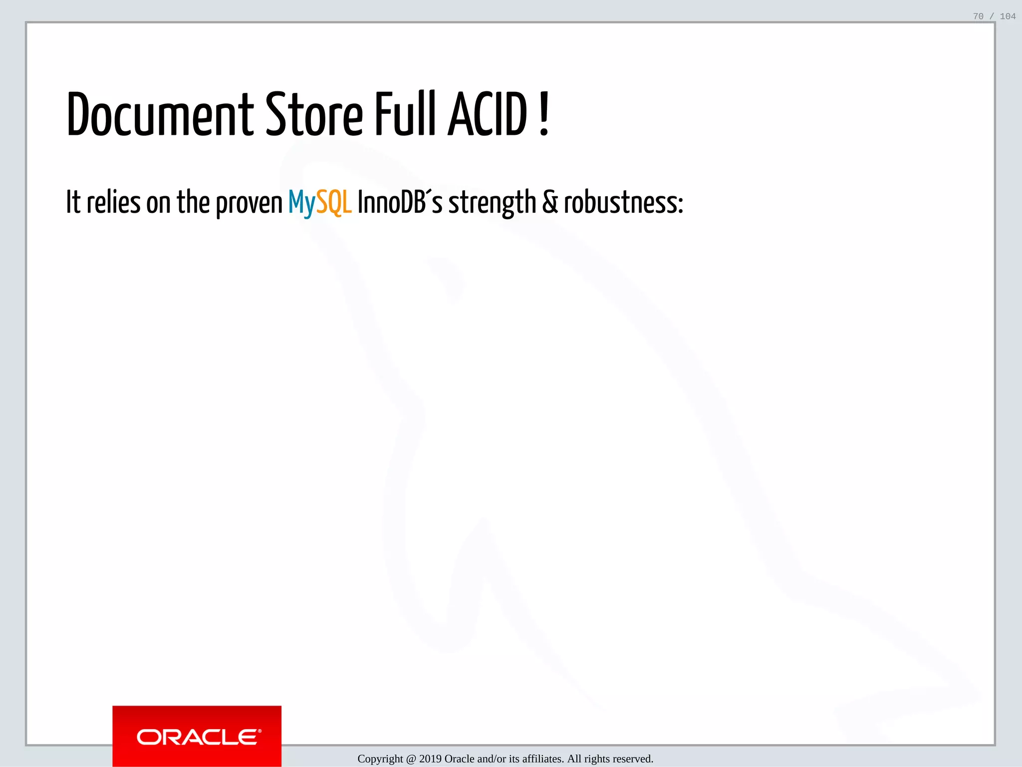5/2/2019 Python & MySQL 8.0 Document Store ﬁle:///home/fred/ownCloud/Presentations/ORACLE/PyconX/Python e MySQL 8.0 Document Store/Python e MySQL 8.0 Document Store.html#49 70/104 Document Store Full ACID ! It relies on the proven MySQL InnoDB´s strength & robustness: Copyright @ 2019 Oracle and/or its affiliates. All rights reserved. 70 / 104 