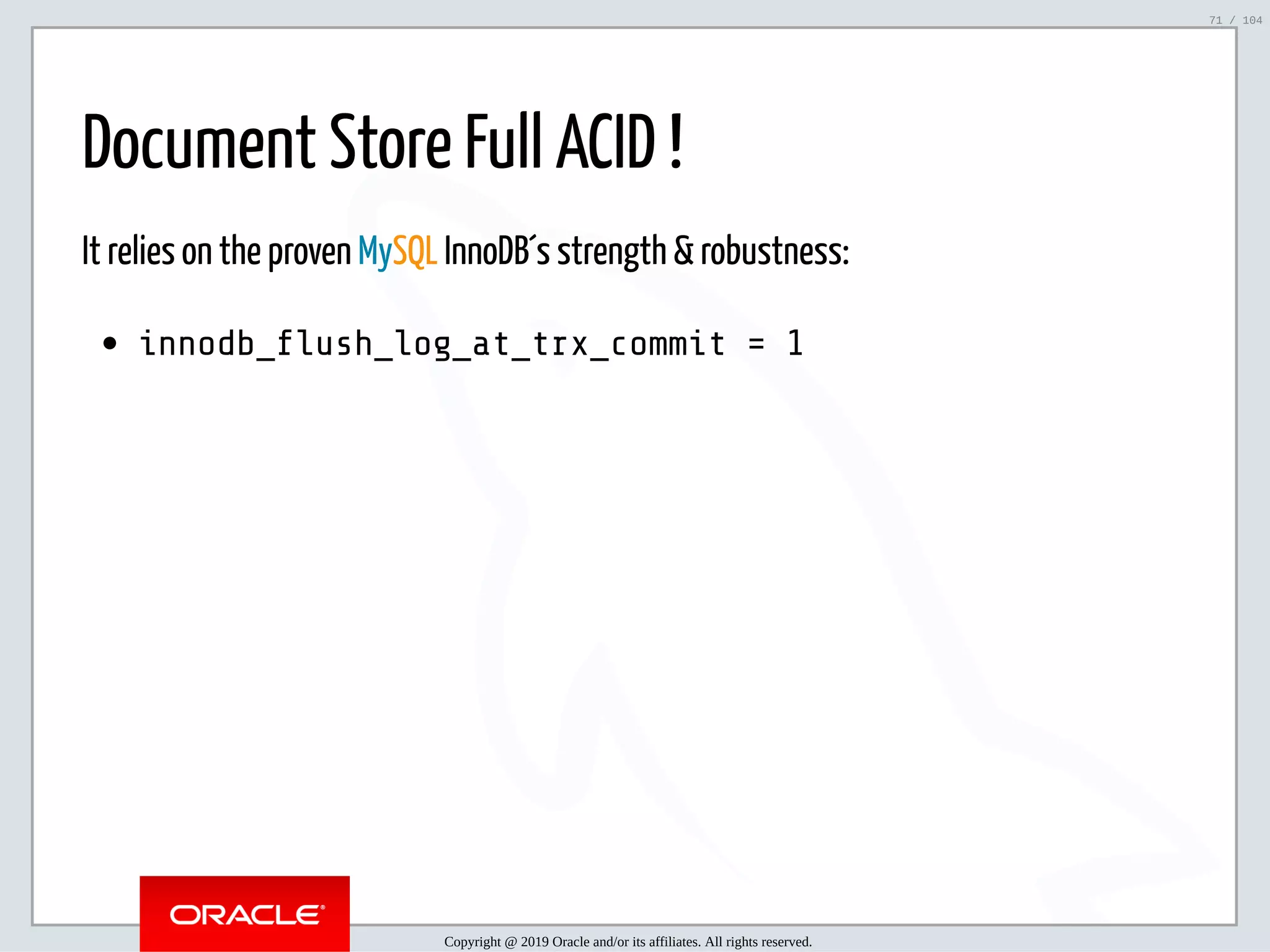5/2/2019 Python & MySQL 8.0 Document Store ﬁle:///home/fred/ownCloud/Presentations/ORACLE/PyconX/Python e MySQL 8.0 Document Store/Python e MySQL 8.0 Document Store.html#49 71/104 Document Store Full ACID ! It relies on the proven MySQL InnoDB´s strength & robustness: innodb_ ush_log_at_trx_commit = 1 Copyright @ 2019 Oracle and/or its affiliates. All rights reserved. 71 / 104 