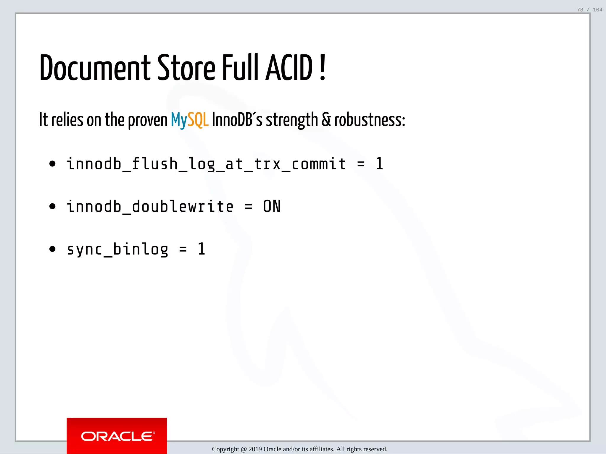 5/2/2019 Python & MySQL 8.0 Document Store ﬁle:///home/fred/ownCloud/Presentations/ORACLE/PyconX/Python e MySQL 8.0 Document Store/Python e MySQL 8.0 Document Store.html#49 73/104 Document Store Full ACID ! It relies on the proven MySQL InnoDB´s strength & robustness: innodb_ ush_log_at_trx_commit = 1 innodb_doublewrite = ON sync_binlog = 1 Copyright @ 2019 Oracle and/or its affiliates. All rights reserved. 73 / 104 