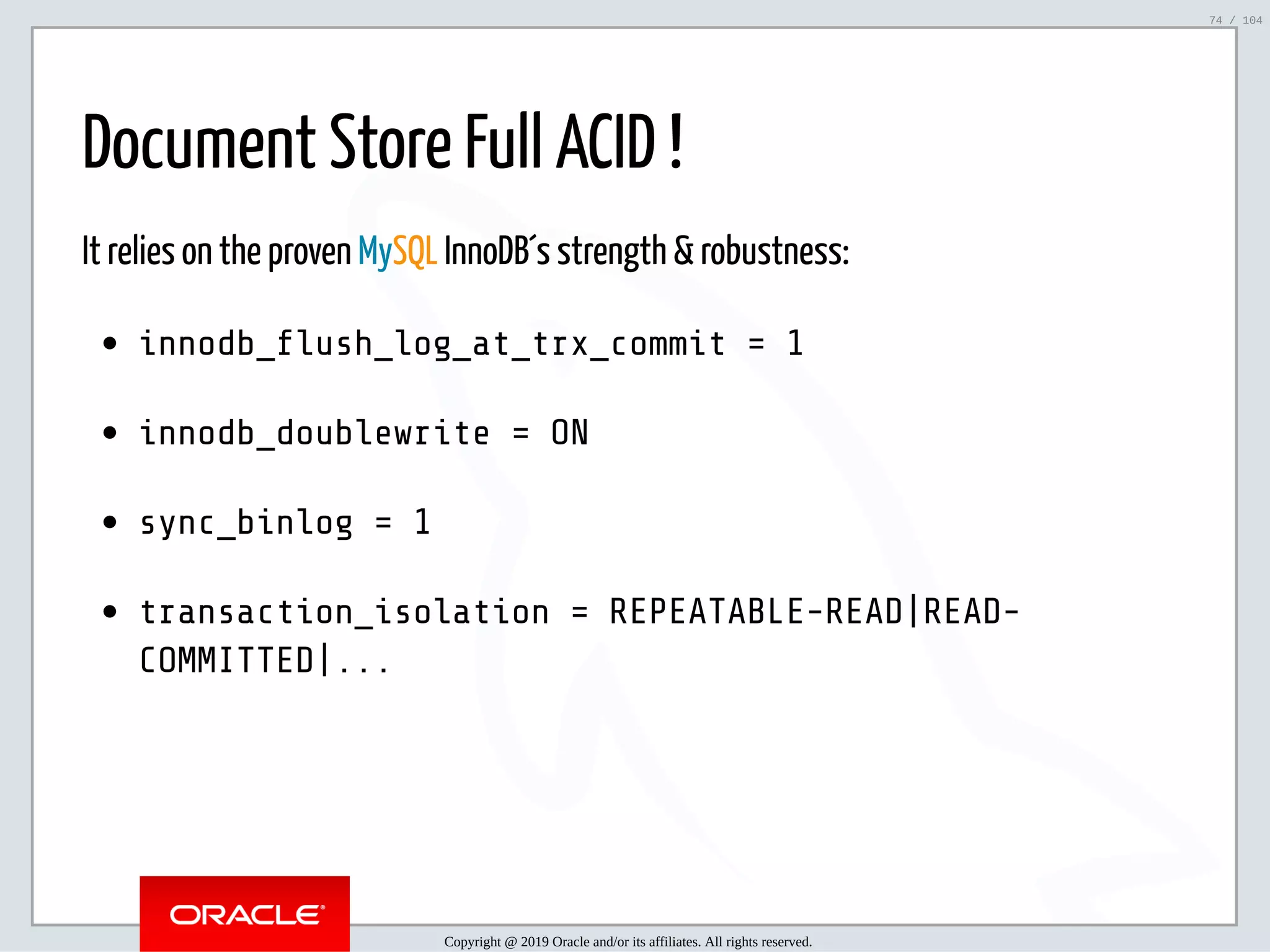 5/2/2019 Python & MySQL 8.0 Document Store ﬁle:///home/fred/ownCloud/Presentations/ORACLE/PyconX/Python e MySQL 8.0 Document Store/Python e MySQL 8.0 Document Store.html#49 74/104 Document Store Full ACID ! It relies on the proven MySQL InnoDB´s strength & robustness: innodb_ ush_log_at_trx_commit = 1 innodb_doublewrite = ON sync_binlog = 1 transaction_isolation = REPEATABLE-READ|READ- COMMITTED|... Copyright @ 2019 Oracle and/or its affiliates. All rights reserved. 74 / 104 