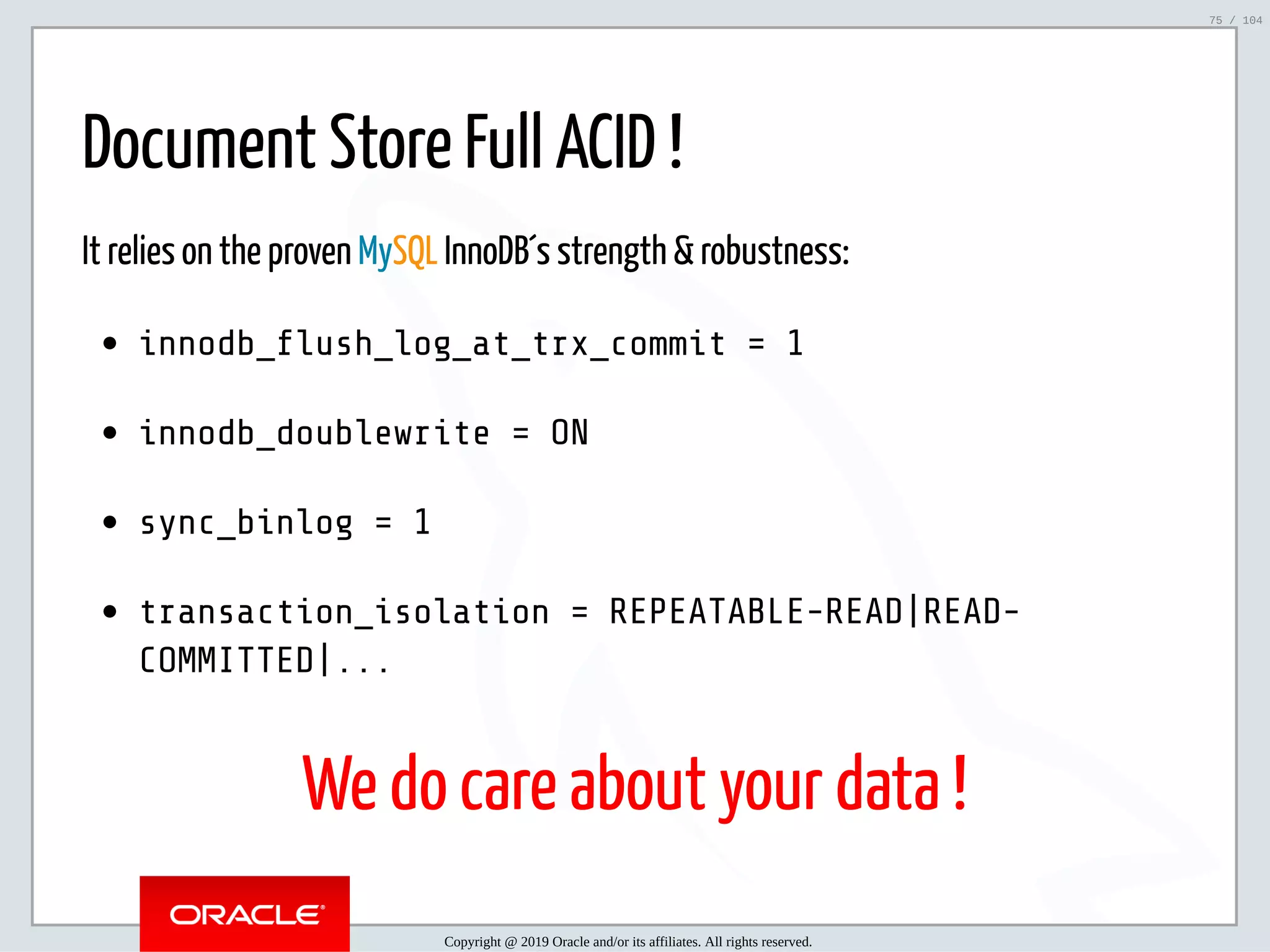 5/2/2019 Python & MySQL 8.0 Document Store ﬁle:///home/fred/ownCloud/Presentations/ORACLE/PyconX/Python e MySQL 8.0 Document Store/Python e MySQL 8.0 Document Store.html#49 75/104 Document Store Full ACID ! It relies on the proven MySQL InnoDB´s strength & robustness: innodb_ ush_log_at_trx_commit = 1 innodb_doublewrite = ON sync_binlog = 1 transaction_isolation = REPEATABLE-READ|READ- COMMITTED|... We do care about your data ! Copyright @ 2019 Oracle and/or its affiliates. All rights reserved. 75 / 104 