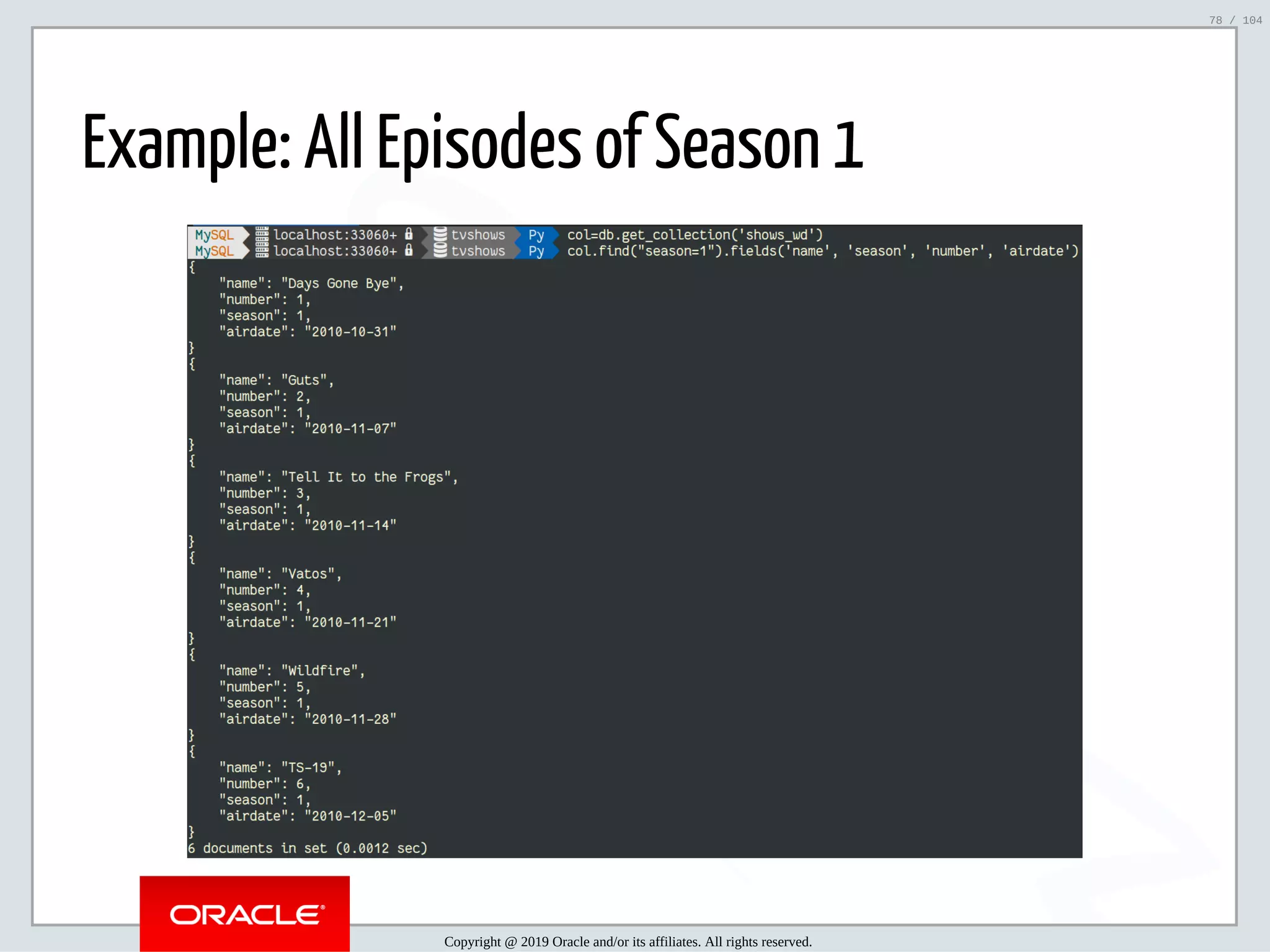 5/2/2019 Python & MySQL 8.0 Document Store ﬁle:///home/fred/ownCloud/Presentations/ORACLE/PyconX/Python e MySQL 8.0 Document Store/Python e MySQL 8.0 Document Store.html#49 78/104 Example: All Episodes of Season 1 Copyright @ 2019 Oracle and/or its affiliates. All rights reserved. 78 / 104 