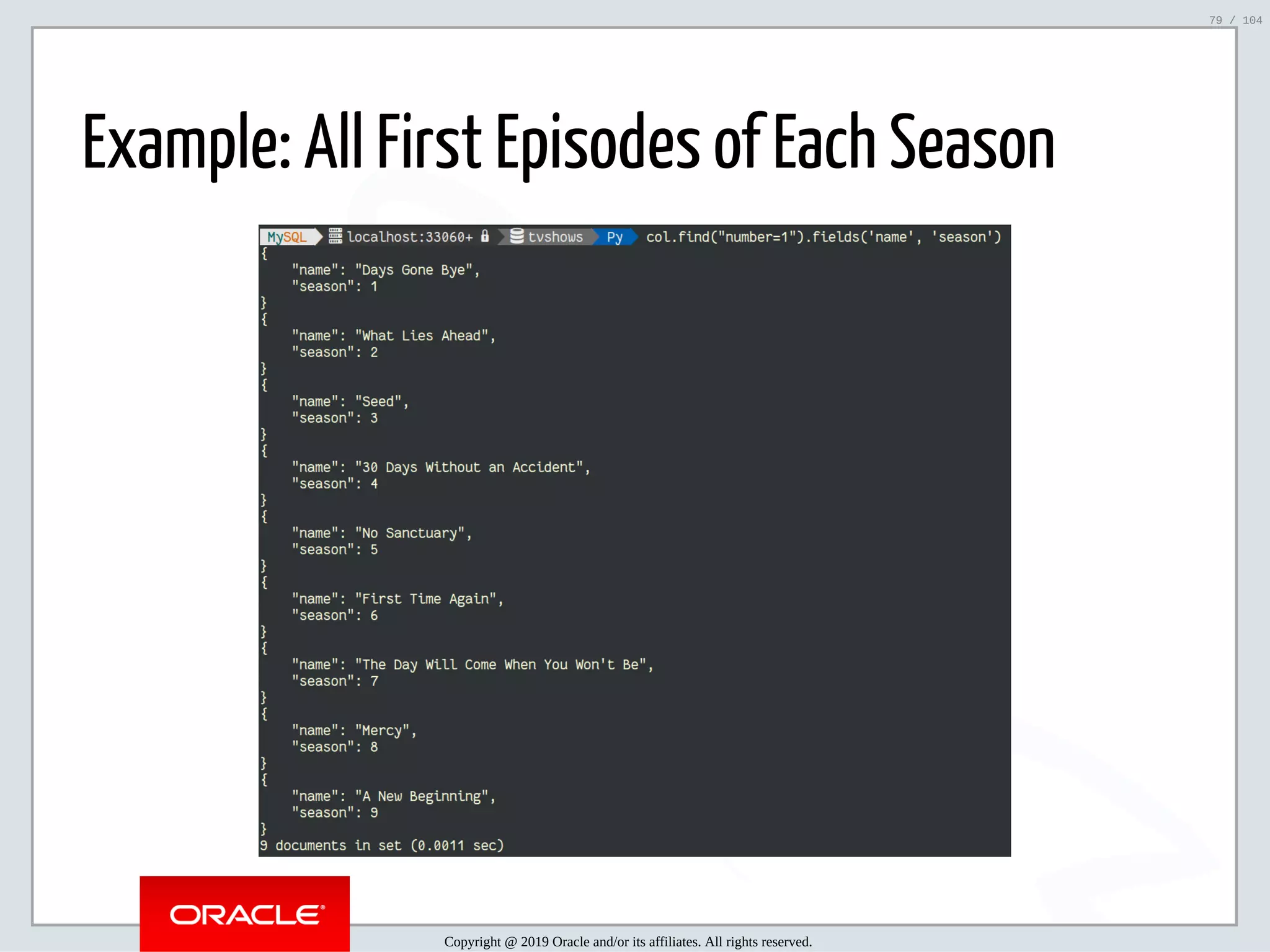 5/2/2019 Python & MySQL 8.0 Document Store ﬁle:///home/fred/ownCloud/Presentations/ORACLE/PyconX/Python e MySQL 8.0 Document Store/Python e MySQL 8.0 Document Store.html#49 79/104 Example: All First Episodes of Each Season Copyright @ 2019 Oracle and/or its affiliates. All rights reserved. 79 / 104 