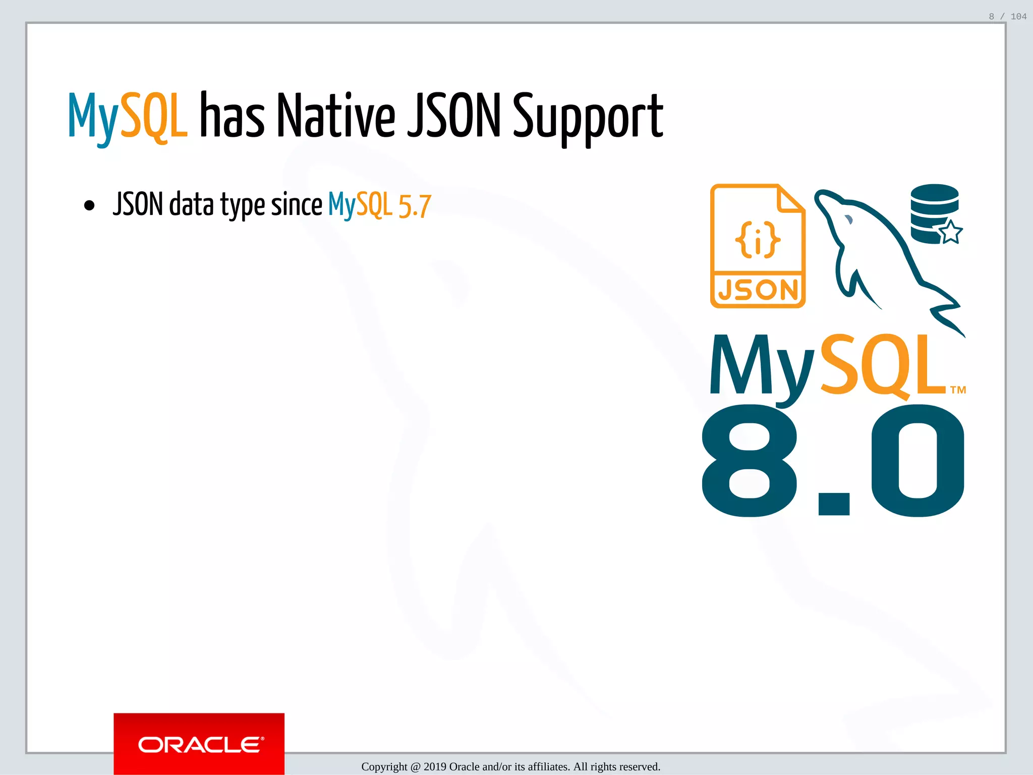 5/2/2019 Python & MySQL 8.0 Document Store ﬁle:///home/fred/ownCloud/Presentations/ORACLE/PyconX/Python e MySQL 8.0 Document Store/Python e MySQL 8.0 Document Store.html#49 8/104 8.0 MySQL has Native JSON Support JSON data type since MySQL 5.7 Copyright @ 2019 Oracle and/or its affiliates. All rights reserved. 8 / 104 
