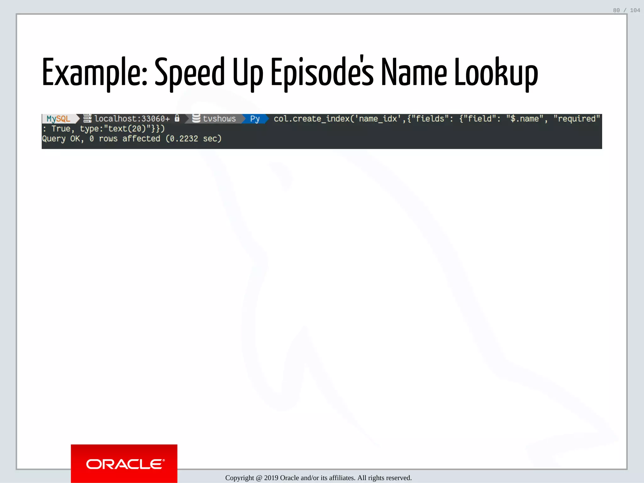 5/2/2019 Python & MySQL 8.0 Document Store ﬁle:///home/fred/ownCloud/Presentations/ORACLE/PyconX/Python e MySQL 8.0 Document Store/Python e MySQL 8.0 Document Store.html#49 80/104 Example: Speed Up Episode's Name Lookup Copyright @ 2019 Oracle and/or its affiliates. All rights reserved. 80 / 104 