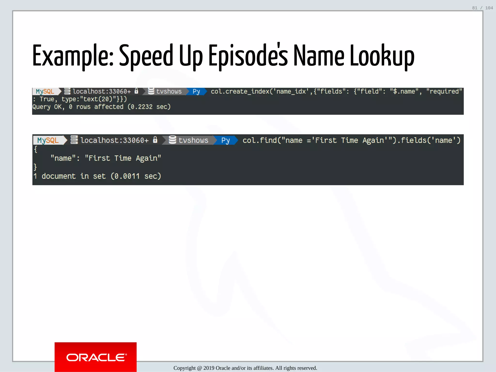 5/2/2019 Python & MySQL 8.0 Document Store ﬁle:///home/fred/ownCloud/Presentations/ORACLE/PyconX/Python e MySQL 8.0 Document Store/Python e MySQL 8.0 Document Store.html#49 81/104 Example: Speed Up Episode's Name Lookup Copyright @ 2019 Oracle and/or its affiliates. All rights reserved. 81 / 104 