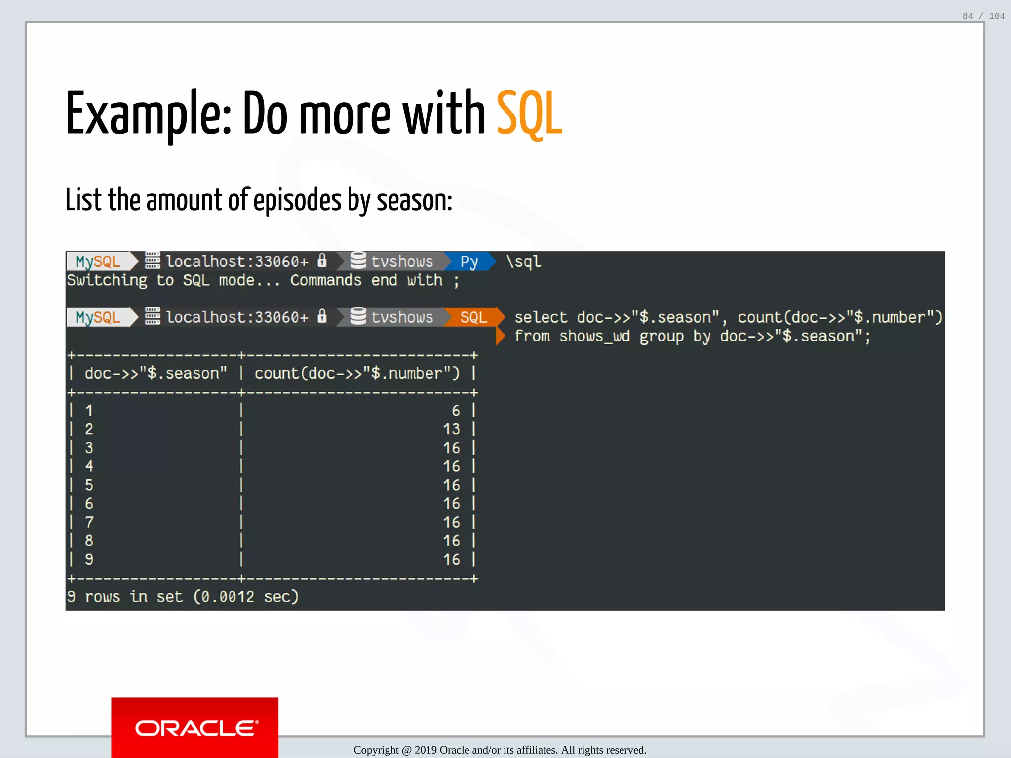 5/2/2019 Python & MySQL 8.0 Document Store ﬁle:///home/fred/ownCloud/Presentations/ORACLE/PyconX/Python e MySQL 8.0 Document Store/Python e MySQL 8.0 Document Store.html#49 84/104 Example: Do more with SQL List the amount of episodes by season: Copyright @ 2019 Oracle and/or its affiliates. All rights reserved. 84 / 104 