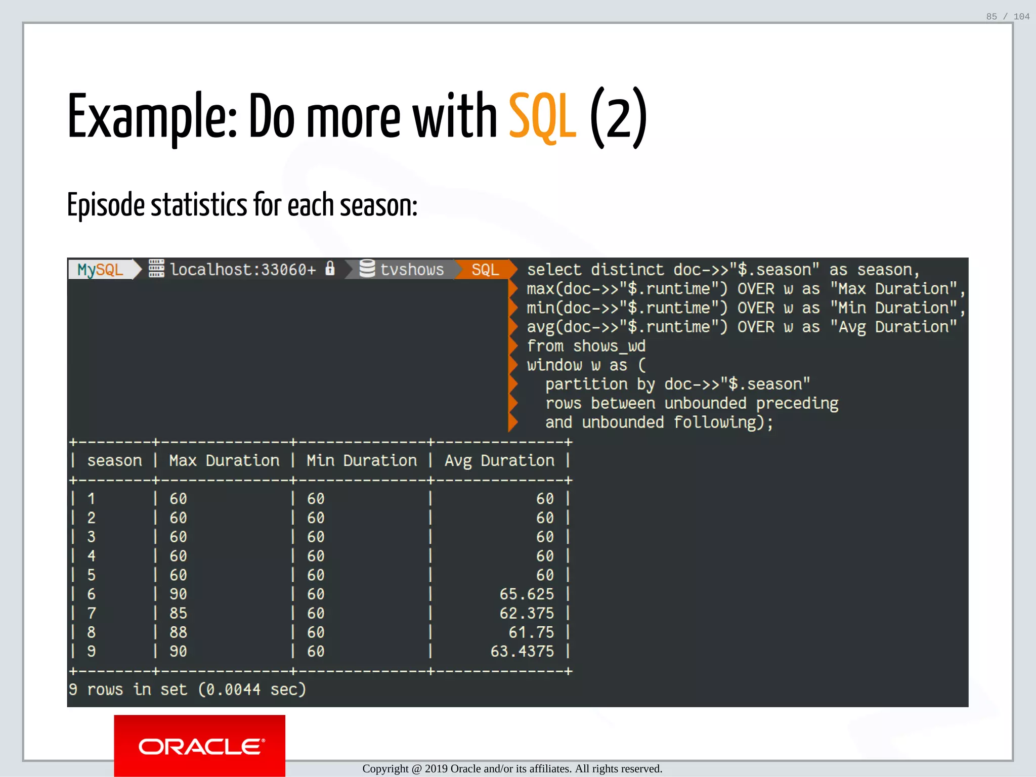 5/2/2019 Python & MySQL 8.0 Document Store ﬁle:///home/fred/ownCloud/Presentations/ORACLE/PyconX/Python e MySQL 8.0 Document Store/Python e MySQL 8.0 Document Store.html#49 85/104 Example: Do more with SQL (2) Episode statistics for each season: Copyright @ 2019 Oracle and/or its affiliates. All rights reserved. 85 / 104 