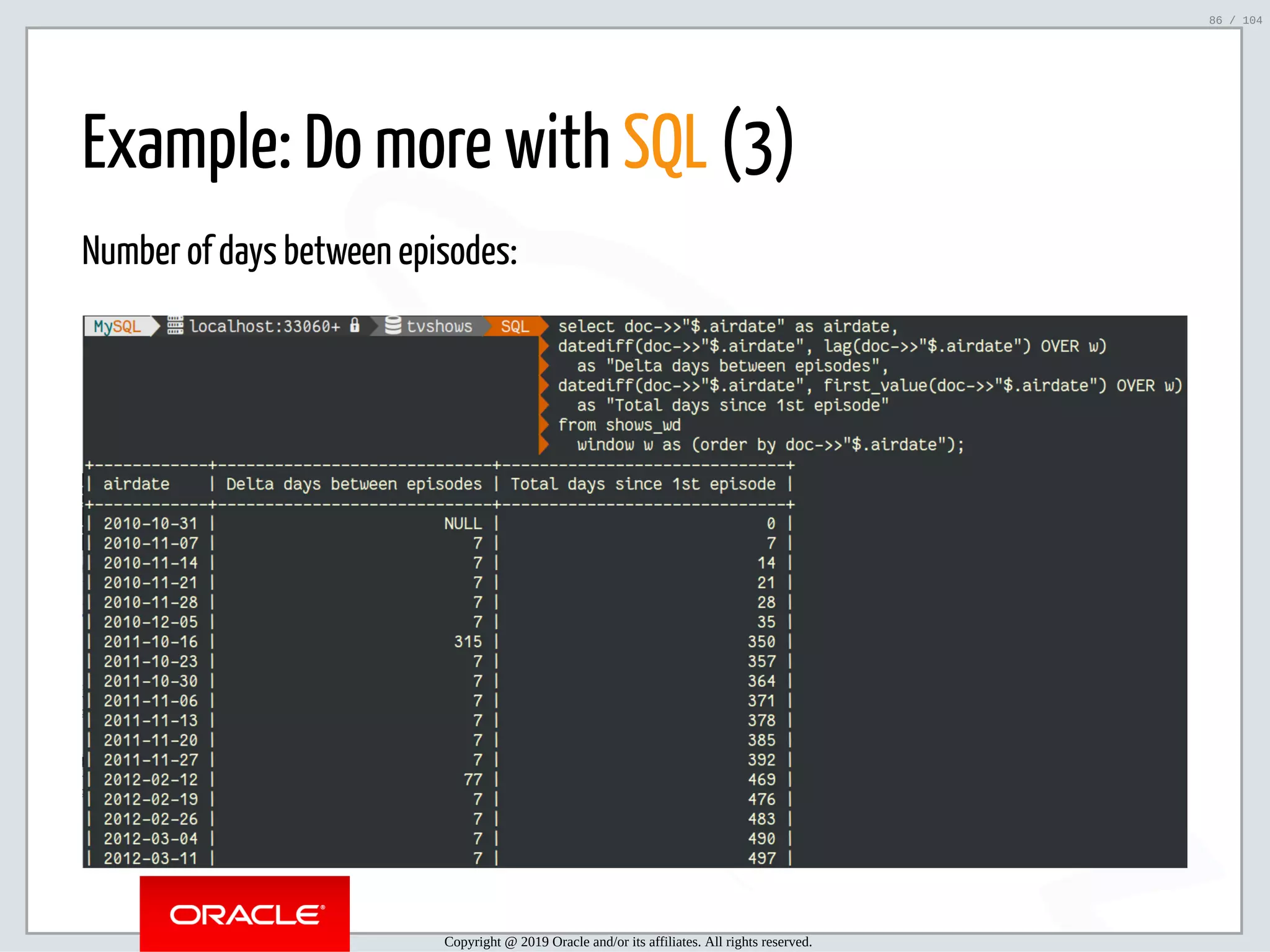5/2/2019 Python & MySQL 8.0 Document Store ﬁle:///home/fred/ownCloud/Presentations/ORACLE/PyconX/Python e MySQL 8.0 Document Store/Python e MySQL 8.0 Document Store.html#49 86/104 Example: Do more with SQL (3) Number of days between episodes: Copyright @ 2019 Oracle and/or its affiliates. All rights reserved. 86 / 104 