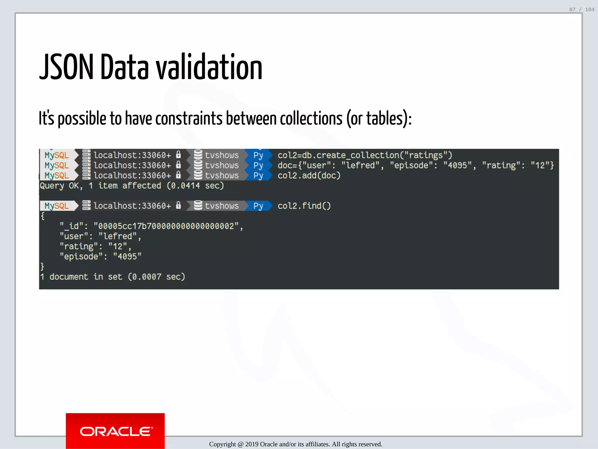 5/2/2019 Python & MySQL 8.0 Document Store ﬁle:///home/fred/ownCloud/Presentations/ORACLE/PyconX/Python e MySQL 8.0 Document Store/Python e MySQL 8.0 Document Store.html#49 87/104 JSON Data validation It's possible to have constraints between collections (or tables): Copyright @ 2019 Oracle and/or its affiliates. All rights reserved. 87 / 104 