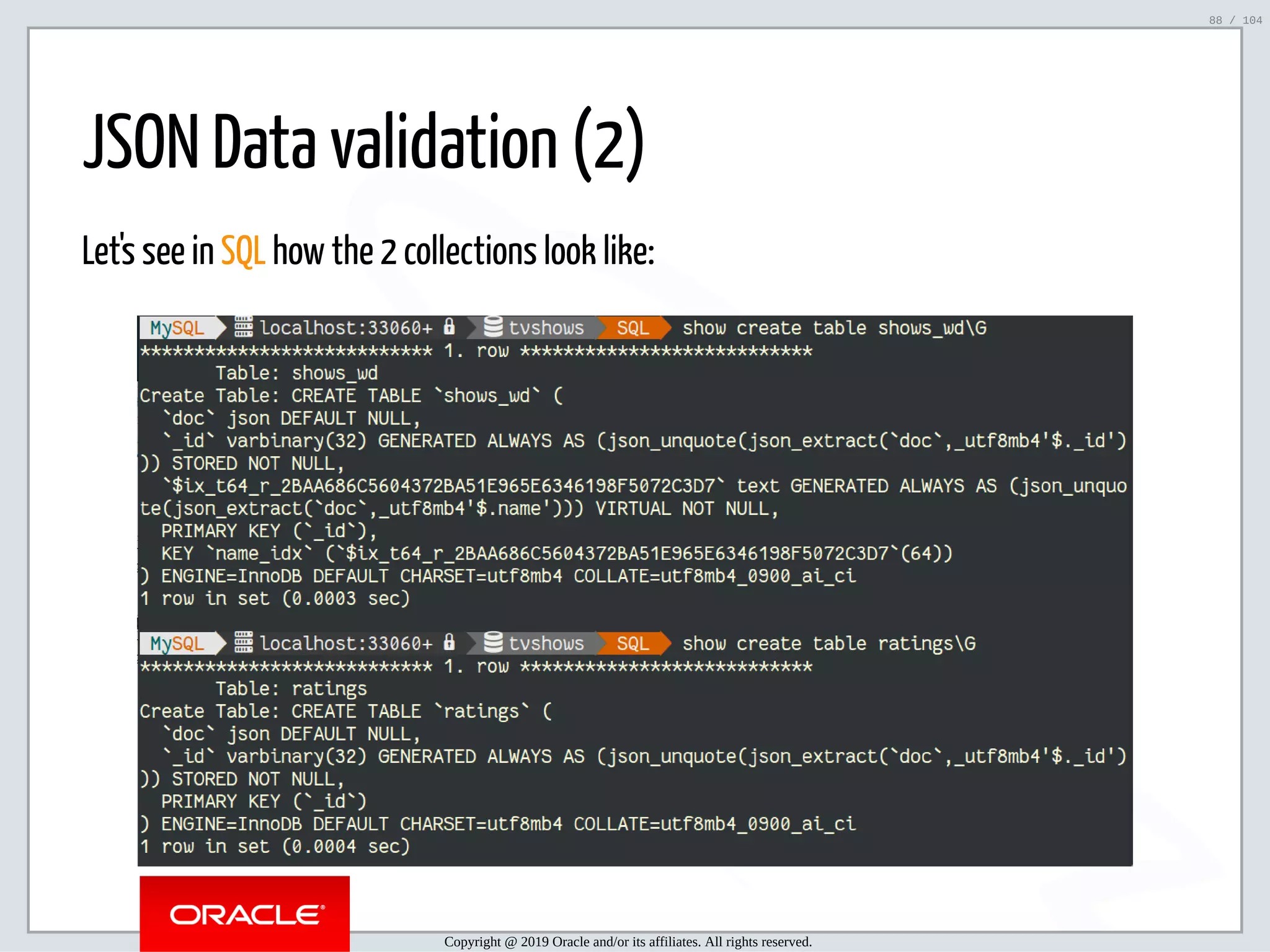 5/2/2019 Python & MySQL 8.0 Document Store ﬁle:///home/fred/ownCloud/Presentations/ORACLE/PyconX/Python e MySQL 8.0 Document Store/Python e MySQL 8.0 Document Store.html#49 88/104 JSON Data validation (2) Let's see in SQL how the 2 collections look like: Copyright @ 2019 Oracle and/or its affiliates. All rights reserved. 88 / 104 