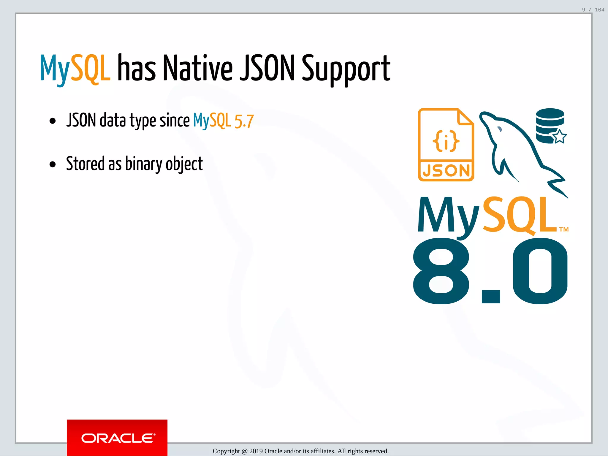 5/2/2019 Python & MySQL 8.0 Document Store ﬁle:///home/fred/ownCloud/Presentations/ORACLE/PyconX/Python e MySQL 8.0 Document Store/Python e MySQL 8.0 Document Store.html#49 9/104 8.0 MySQL has Native JSON Support JSON data type since MySQL 5.7 Stored as binary object Copyright @ 2019 Oracle and/or its affiliates. All rights reserved. 9 / 104 