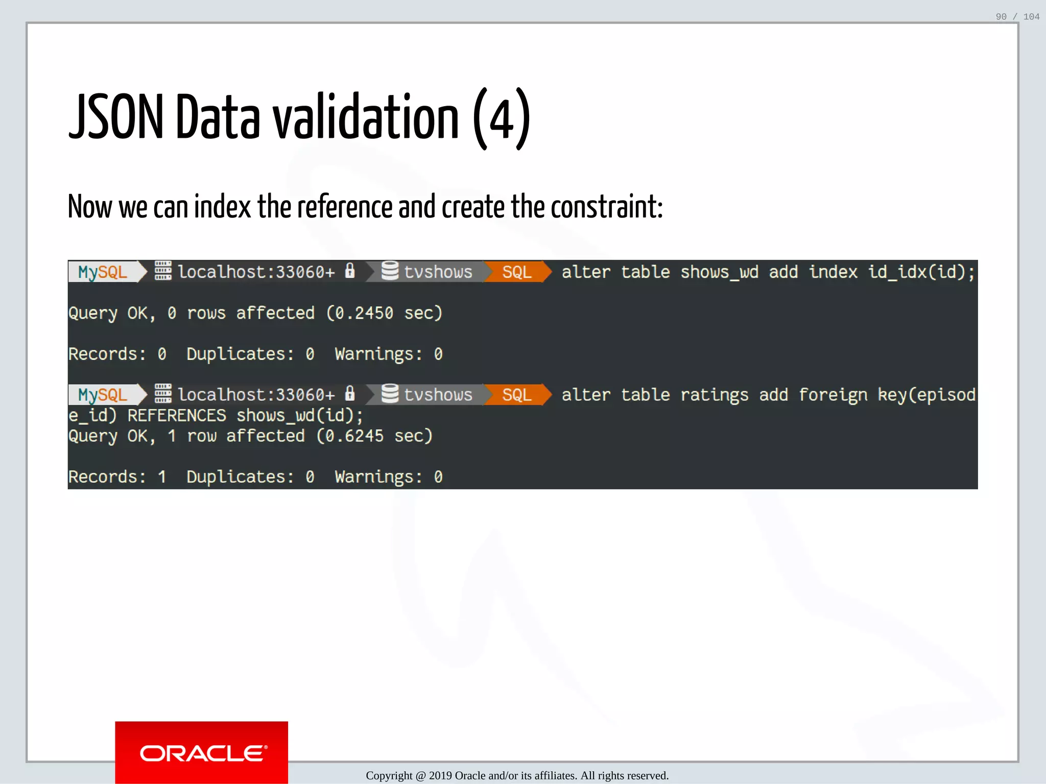 5/2/2019 Python & MySQL 8.0 Document Store ﬁle:///home/fred/ownCloud/Presentations/ORACLE/PyconX/Python e MySQL 8.0 Document Store/Python e MySQL 8.0 Document Store.html#49 90/104 JSON Data validation (4) Now we can index the reference and create the constraint: Copyright @ 2019 Oracle and/or its affiliates. All rights reserved. 90 / 104 