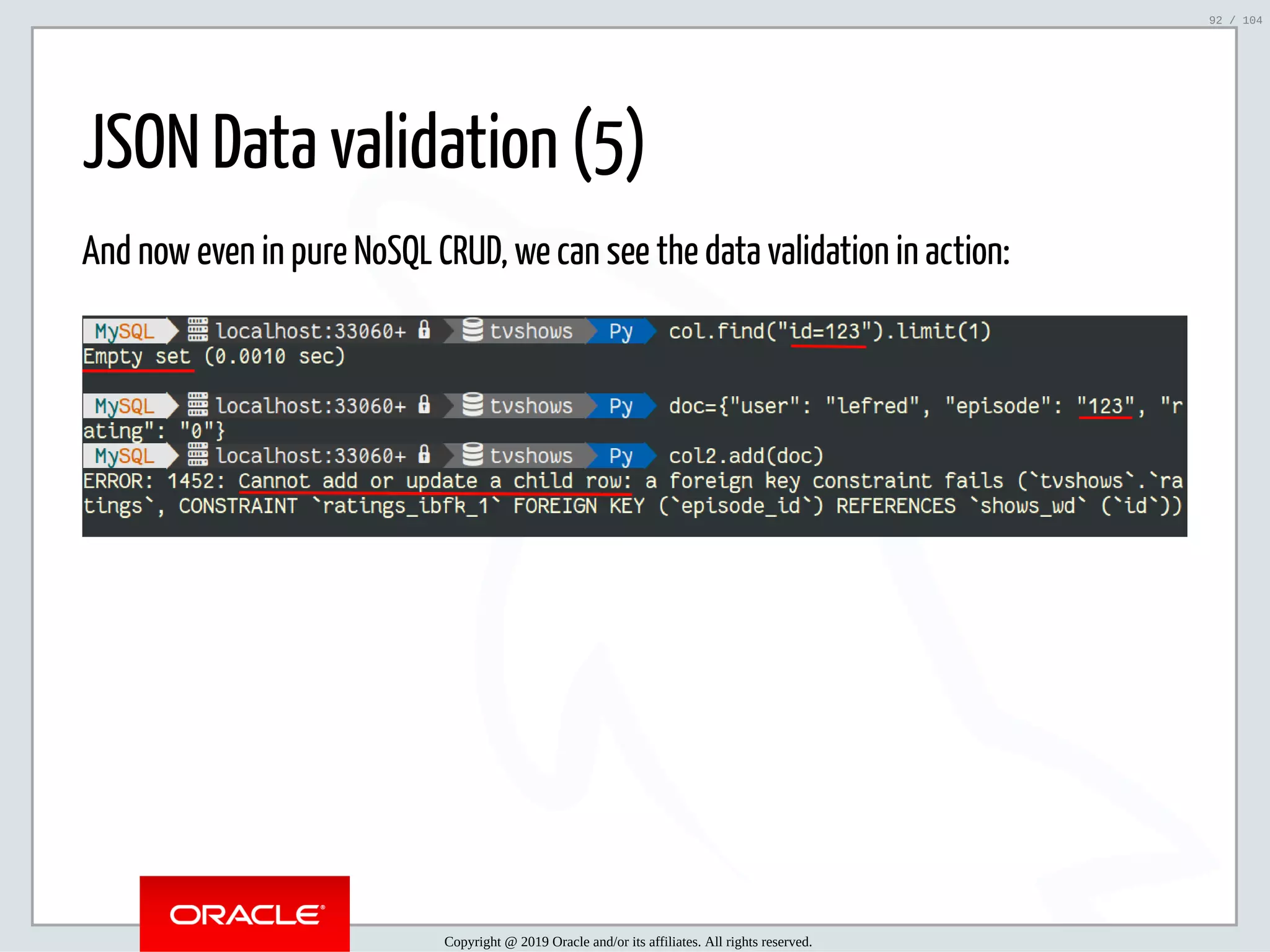 5/2/2019 Python & MySQL 8.0 Document Store ﬁle:///home/fred/ownCloud/Presentations/ORACLE/PyconX/Python e MySQL 8.0 Document Store/Python e MySQL 8.0 Document Store.html#49 92/104 JSON Data validation (5) And now even in pure NoSQL CRUD, we can see the data validation in action: Copyright @ 2019 Oracle and/or its affiliates. All rights reserved. 92 / 104 