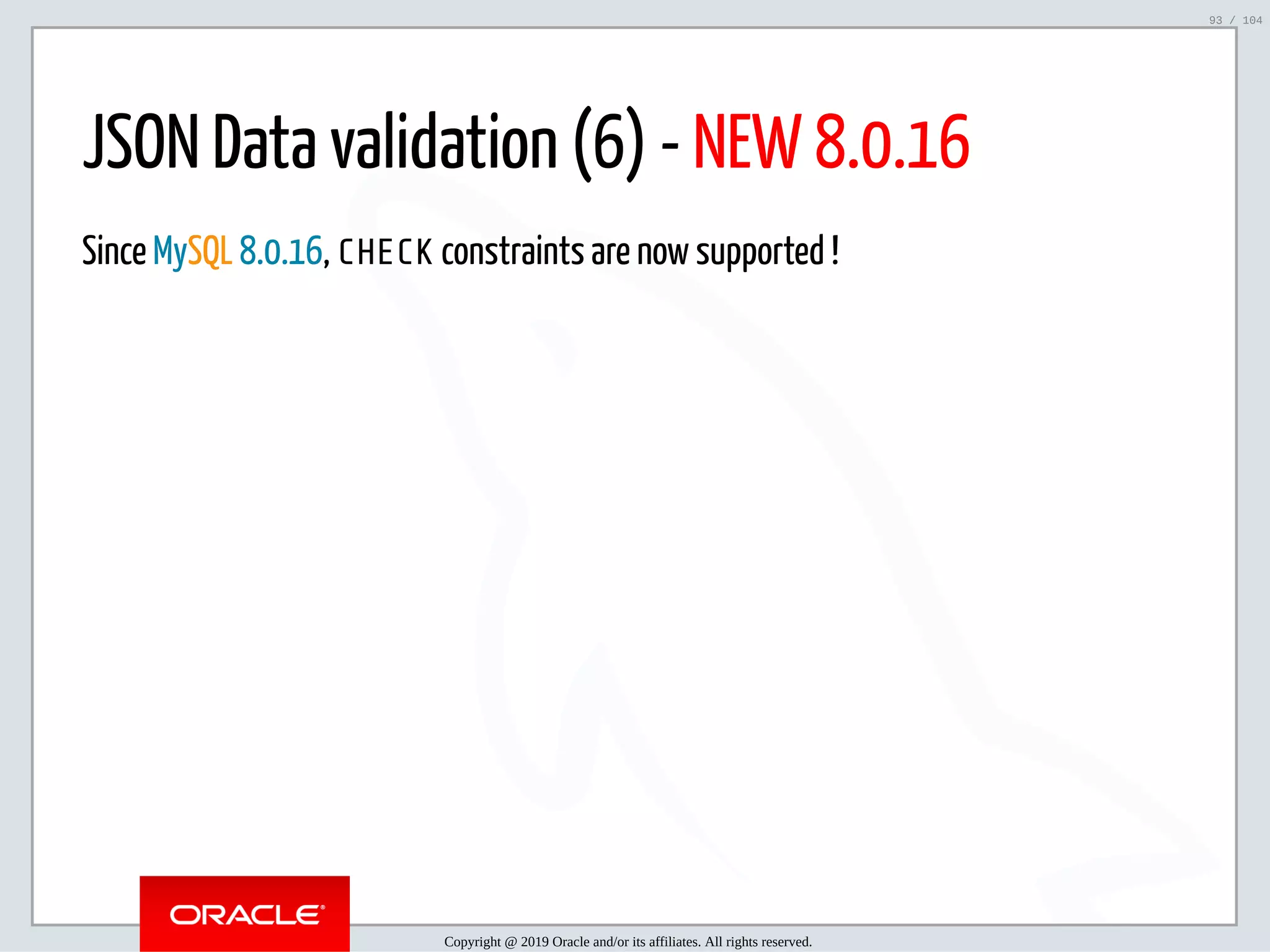 5/2/2019 Python & MySQL 8.0 Document Store ﬁle:///home/fred/ownCloud/Presentations/ORACLE/PyconX/Python e MySQL 8.0 Document Store/Python e MySQL 8.0 Document Store.html#49 93/104 JSON Data validation (6) - NEW 8.0.16 Since MySQL 8.0.16, CHECK constraints are now supported ! Copyright @ 2019 Oracle and/or its affiliates. All rights reserved. 93 / 104 