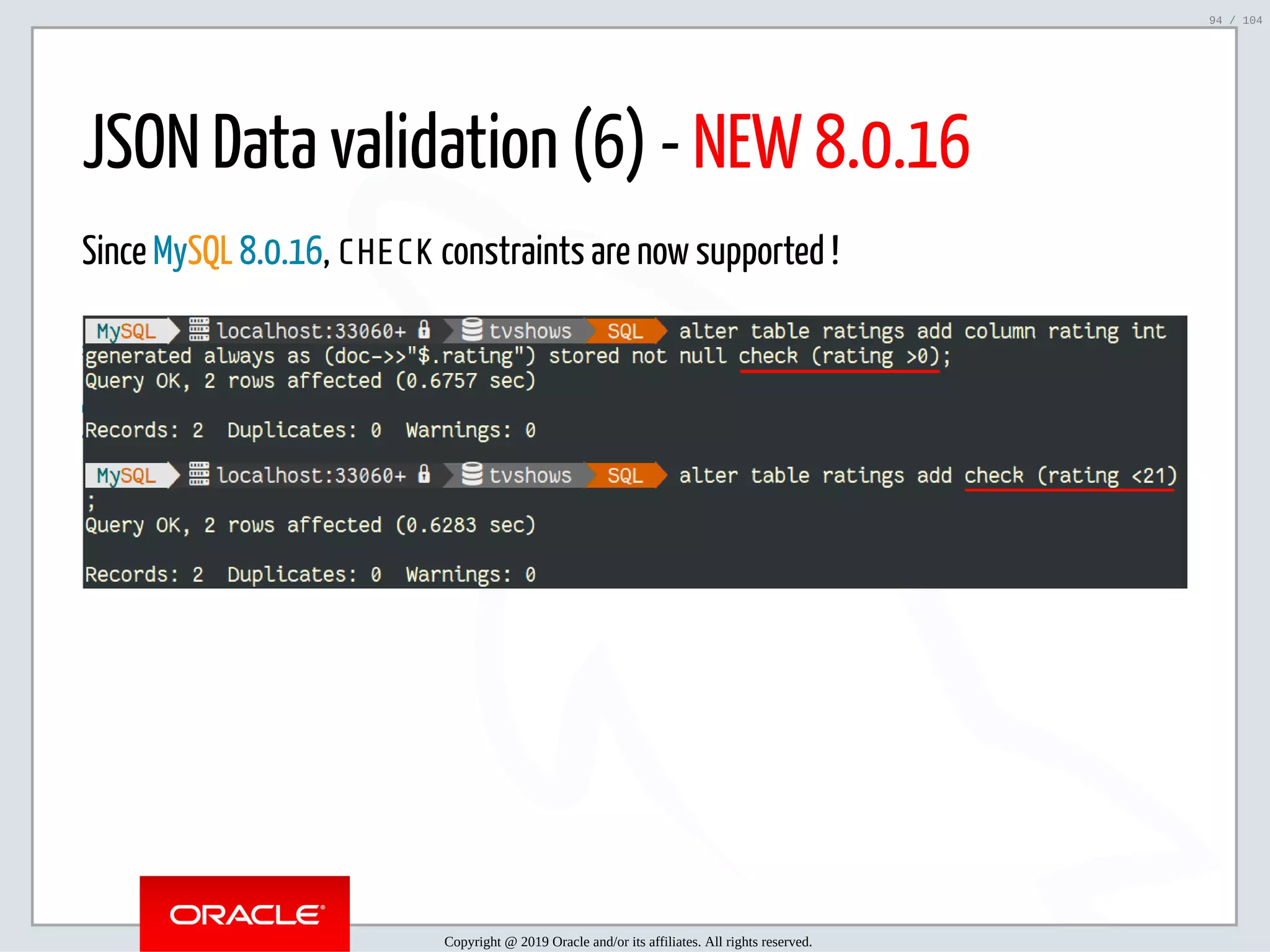 5/2/2019 Python & MySQL 8.0 Document Store ﬁle:///home/fred/ownCloud/Presentations/ORACLE/PyconX/Python e MySQL 8.0 Document Store/Python e MySQL 8.0 Document Store.html#49 94/104 JSON Data validation (6) - NEW 8.0.16 Since MySQL 8.0.16, CHECK constraints are now supported ! Copyright @ 2019 Oracle and/or its affiliates. All rights reserved. 94 / 104 