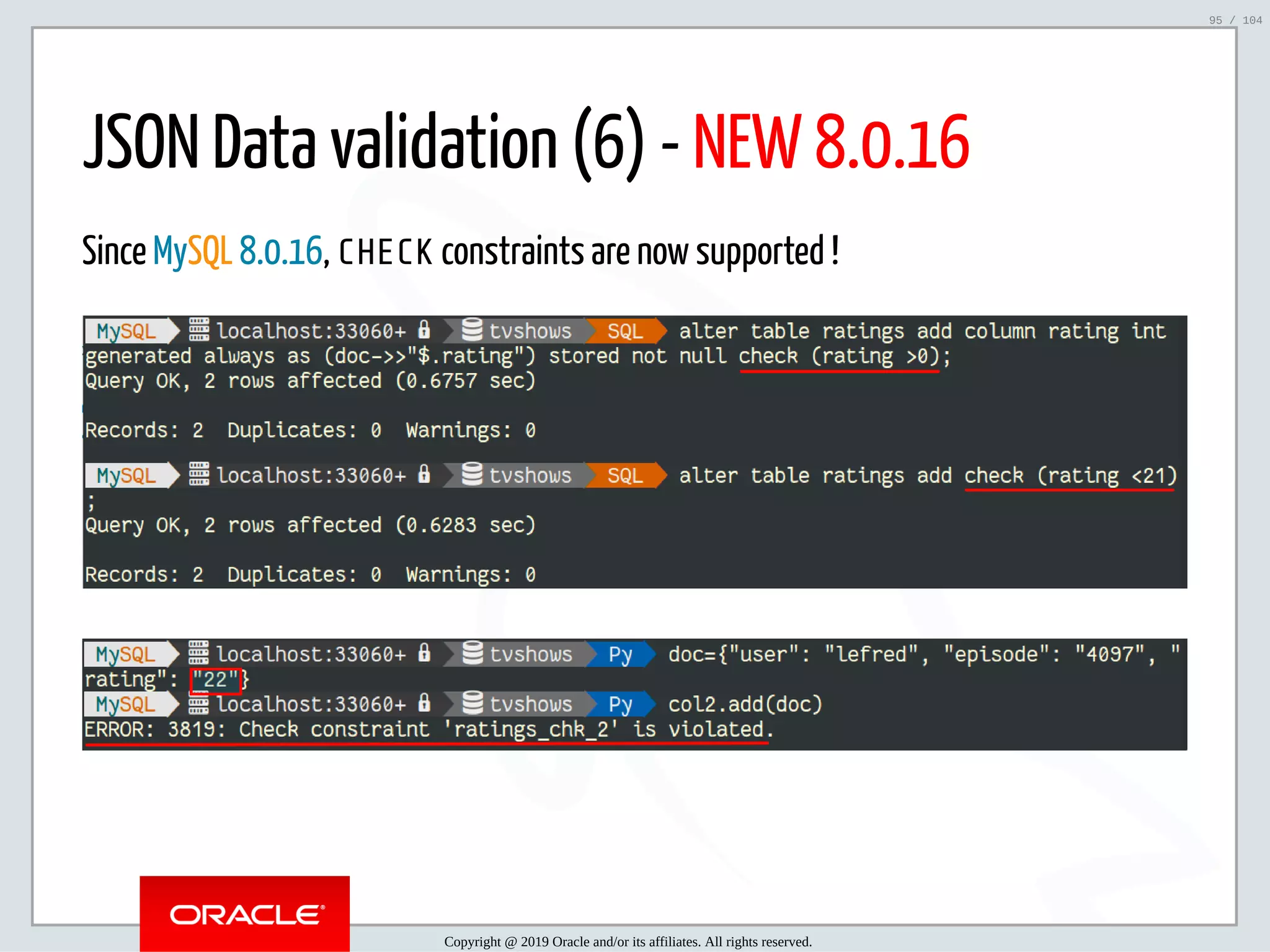 5/2/2019 Python & MySQL 8.0 Document Store ﬁle:///home/fred/ownCloud/Presentations/ORACLE/PyconX/Python e MySQL 8.0 Document Store/Python e MySQL 8.0 Document Store.html#49 95/104 JSON Data validation (6) - NEW 8.0.16 Since MySQL 8.0.16, CHECK constraints are now supported ! Copyright @ 2019 Oracle and/or its affiliates. All rights reserved. 95 / 104 