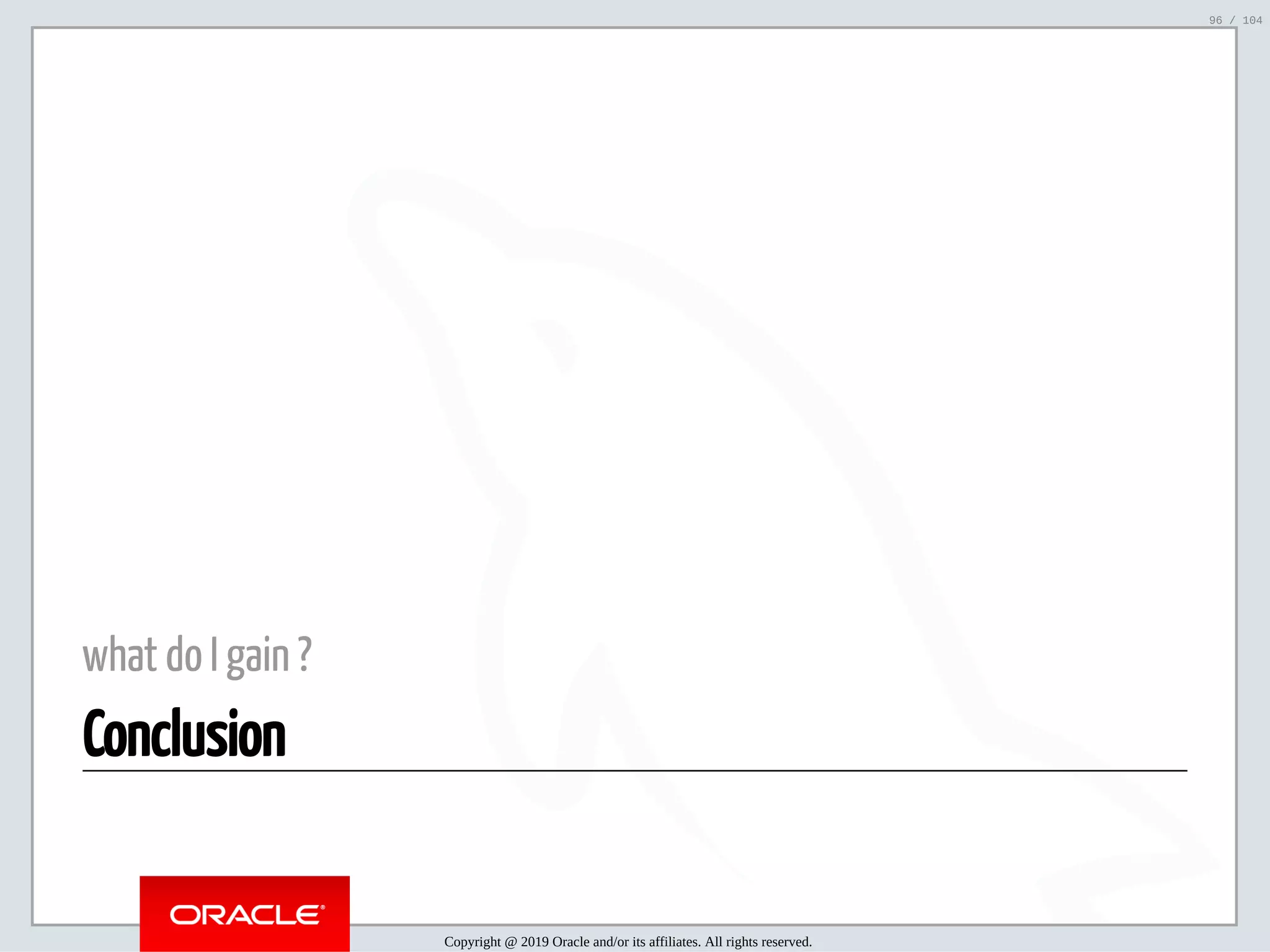5/2/2019 Python & MySQL 8.0 Document Store ﬁle:///home/fred/ownCloud/Presentations/ORACLE/PyconX/Python e MySQL 8.0 Document Store/Python e MySQL 8.0 Document Store.html#49 96/104 what do I gain ? Conclusion Copyright @ 2019 Oracle and/or its affiliates. All rights reserved. 96 / 104 