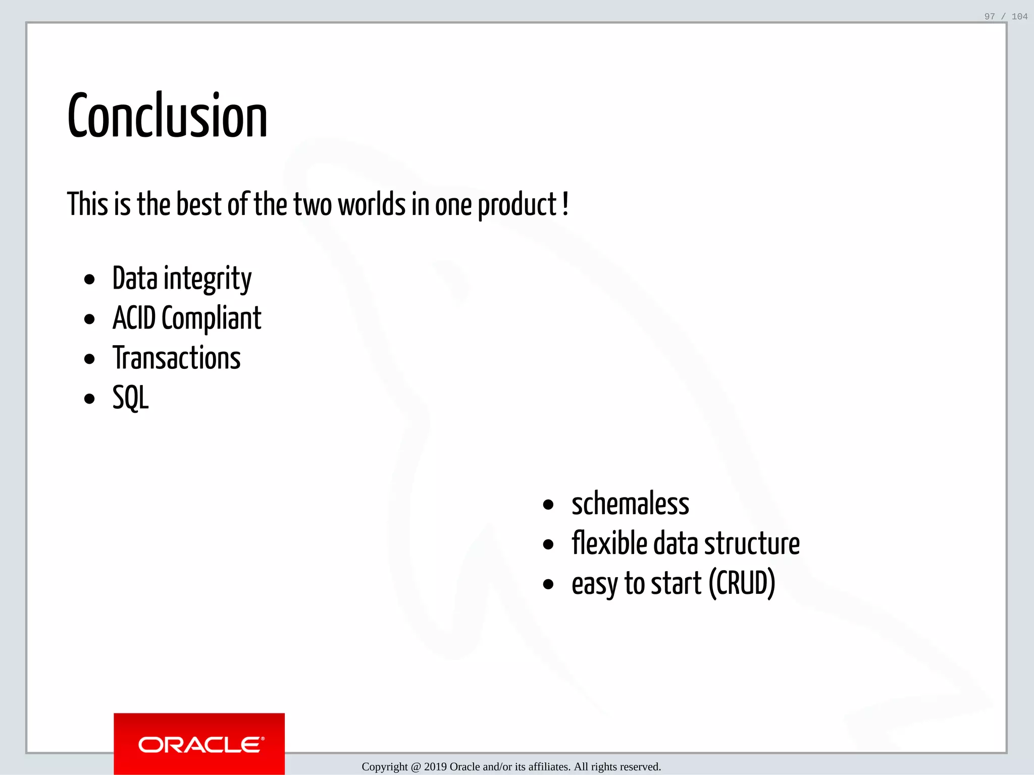 5/2/2019 Python & MySQL 8.0 Document Store ﬁle:///home/fred/ownCloud/Presentations/ORACLE/PyconX/Python e MySQL 8.0 Document Store/Python e MySQL 8.0 Document Store.html#49 97/104 schemaless flexible data structure easy to start (CRUD) Conclusion This is the best of the two worlds in one product ! Data integrity ACID Compliant Transactions SQL Copyright @ 2019 Oracle and/or its affiliates. All rights reserved. 97 / 104 