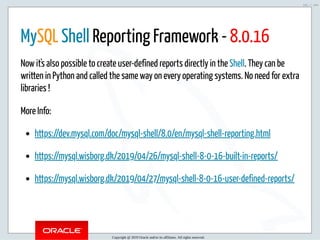 5/2/2019 Python & MySQL 8.0 Document Store
ﬁle:///home/fred/ownCloud/Presentations/ORACLE/PyconX/Python e MySQL 8.0 Document Store/Python e MySQL 8.0 Document Store.html#49 101/104
MySQL Shell Reporting Framework - 8.0.16
Now it's also possible to create user-defined reports directly in the Shell. They can be
written in Python and called the same way on every operating systems. No need for extra
libraries !
More Info:
https://dev.mysql.com/doc/mysql-shell/8.0/en/mysql-shell-reporting.html
https://mysql.wisborg.dk/2019/04/26/mysql-shell-8-0-16-built-in-reports/
https://mysql.wisborg.dk/2019/04/27/mysql-shell-8-0-16-user-defined-reports/
Copyright @ 2019 Oracle and/or its affiliates. All rights reserved.
101 / 104
 