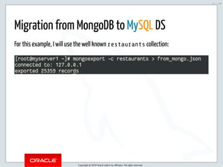 5/2/2019 Python & MySQL 8.0 Document Store
ﬁle:///home/fred/ownCloud/Presentations/ORACLE/PyconX/Python e MySQL 8.0 Document Store/Python e MySQL 8.0 Document Store.html#49 21/104
Migration from MongoDB to MySQL DS
For this example, I will use the well known restaurants collection:
Copyright @ 2019 Oracle and/or its affiliates. All rights reserved.
21 / 104
 
