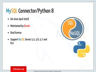5/2/2019 Python & MySQL 8.0 Document Store
ﬁle:///home/fred/ownCloud/Presentations/ORACLE/PyconX/Python e MySQL 8.0 Document Store/Python e MySQL 8.0 Document Store.html#49 48/104
NoSQL
SQL
 
MySQL Connector/Python 8
GA since April 2018
Maintained by Oracle
Dual license
Support MySQL Server 5.5, 5.6, 5.7 and
8.0
Copyright @ 2019 Oracle and/or its affiliates. All rights reserved.
48 / 104
 