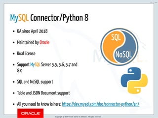 5/2/2019 Python & MySQL 8.0 Document Store
ﬁle:///home/fred/ownCloud/Presentations/ORACLE/PyconX/Python e MySQL 8.0 Document Store/Python e MySQL 8.0 Document Store.html#49 51/104
NoSQL
SQL
 
MySQL Connector/Python 8
GA since April 2018
Maintained by Oracle
Dual license
Support MySQL Server 5.5, 5.6, 5.7 and
8.0
SQL and NoSQL support
Table and JSON Document support
All you need to know is here: https://dev.mysql.com/doc/connector-python/en/
Copyright @ 2019 Oracle and/or its affiliates. All rights reserved.
51 / 104
 
