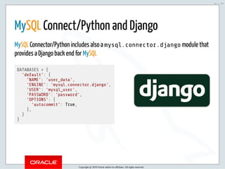 5/2/2019 Python & MySQL 8.0 Document Store
ﬁle:///home/fred/ownCloud/Presentations/ORACLE/PyconX/Python e MySQL 8.0 Document Store/Python e MySQL 8.0 Document Store.html#49 53/104
 
MySQL Connect/Python and Django
MySQL Connector/Python includes also a mysql.connector.django module that
provides a Django back end for MySQL
DATABASES = {
'default': {
'NAME': 'user_data',
'ENGINE': 'mysql.connector.django',
'USER': 'mysql_user',
'PASSWORD': 'password',
'OPTIONS': {
'autocommit': True,
},
}
}
Copyright @ 2019 Oracle and/or its affiliates. All rights reserved.
53 / 104
 