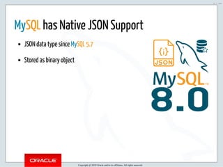 5/2/2019 Python & MySQL 8.0 Document Store
ﬁle:///home/fred/ownCloud/Presentations/ORACLE/PyconX/Python e MySQL 8.0 Document Store/Python e MySQL 8.0 Document Store.html#49 9/104
8.0
MySQL has Native JSON Support
JSON data type since MySQL 5.7
Stored as binary object
Copyright @ 2019 Oracle and/or its affiliates. All rights reserved.
9 / 104
 