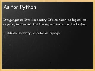 As for Python
It’s gorgeous. It’s like poetry. It’s so clean, so logical, so
regular, so obvious. And the import system is...