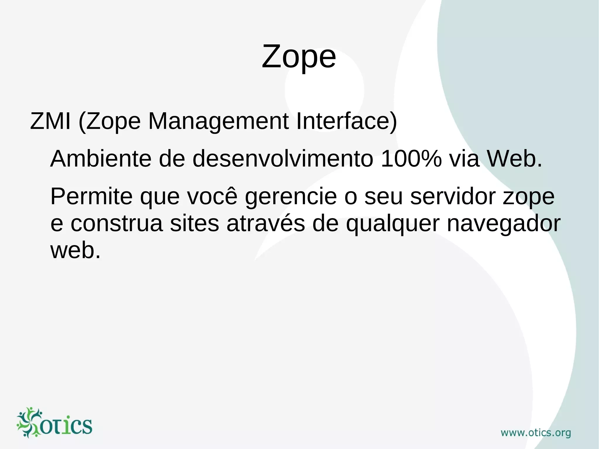 Zope
ZMI (Zope Management Interface)
 Ambiente de desenvolvimento 100% via Web.
 Permite que você gerencie o seu servidor zope
 e construa sites através de qualquer navegador
 web.
 