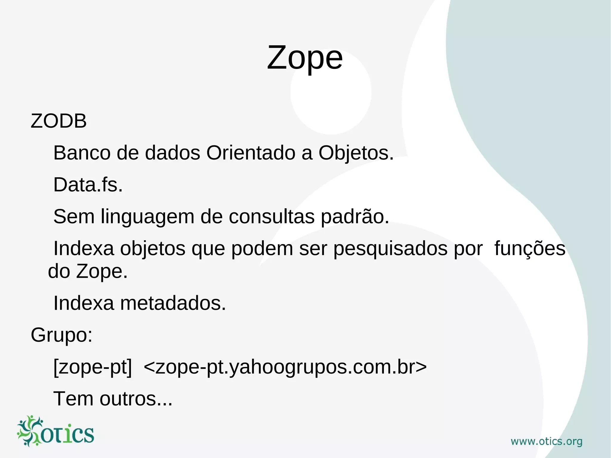 Zope
ZODB
  Banco de dados Orientado a Objetos.
  Data.fs.
  Sem linguagem de consultas padrão.
 Indexa objetos que podem ser pesquisados por funções
 do Zope.
  Indexa metadados.
Grupo:
  [zope-pt] <zope-pt.yahoogrupos.com.br>
  Tem outros...
 
