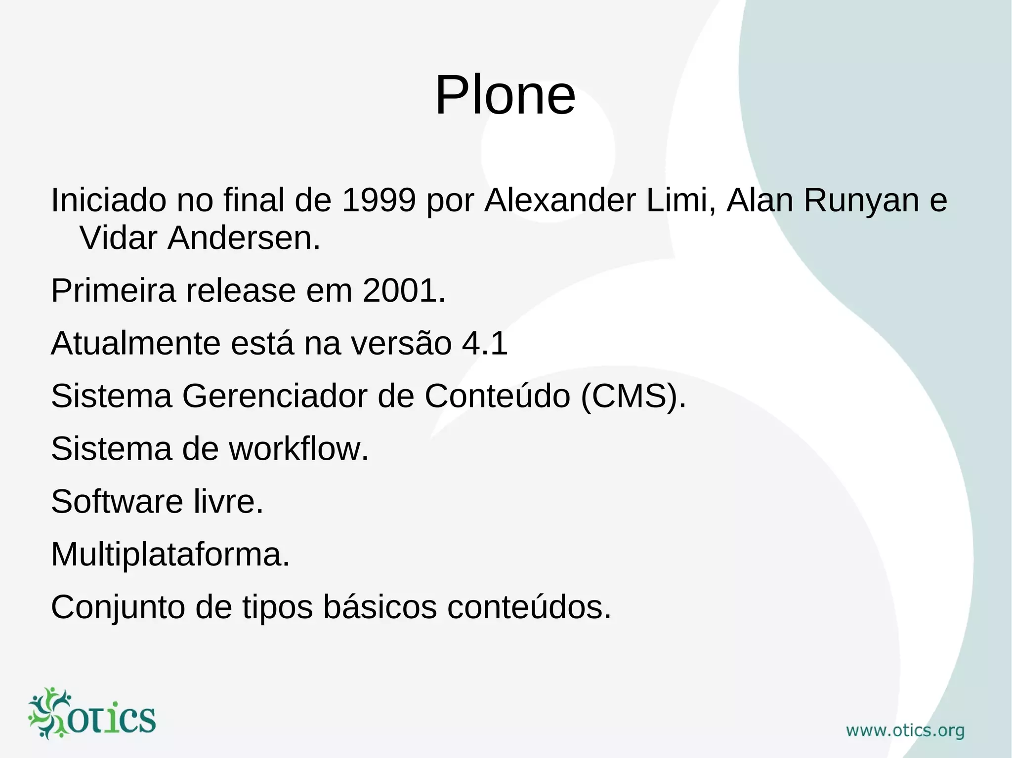 Plone
Iniciado no final de 1999 por Alexander Limi, Alan Runyan e
  Vidar Andersen.
Primeira release em 2001.
Atualmente está na versão 4.1
Sistema Gerenciador de Conteúdo (CMS).
Sistema de workflow.
Software livre.
Multiplataforma.
Conjunto de tipos básicos conteúdos.
 