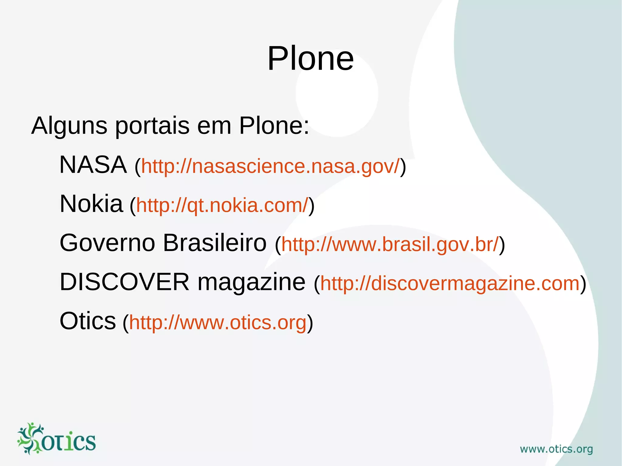 Plone
Alguns portais em Plone:
  NASA (http://nasascience.nasa.gov/)
  Nokia (http://qt.nokia.com/)
  Governo Brasileiro (http://www.brasil.gov.br/)
  DISCOVER magazine (http://discovermagazine.com)
  Otics (http://www.otics.org)
 
