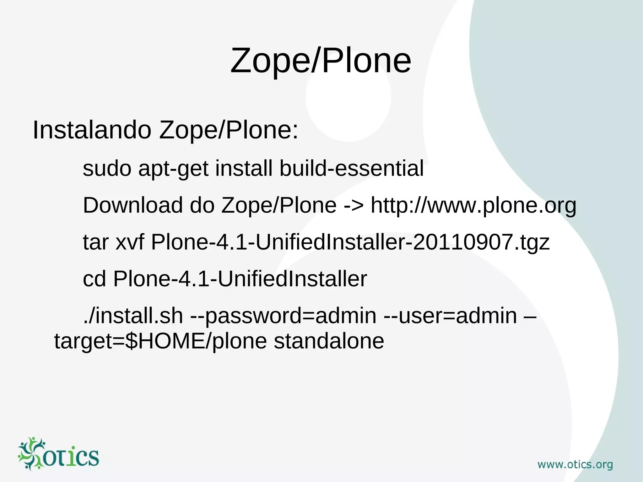 Zope/Plone
Instalando Zope/Plone:
    sudo apt-get install build-essential
    Download do Zope/Plone -> http://www.plone.org
    tar xvf Plone-4.1-UnifiedInstaller-20110907.tgz
    cd Plone-4.1-UnifiedInstaller
    ./install.sh --password=admin --user=admin –
 target=$HOME/plone standalone
 