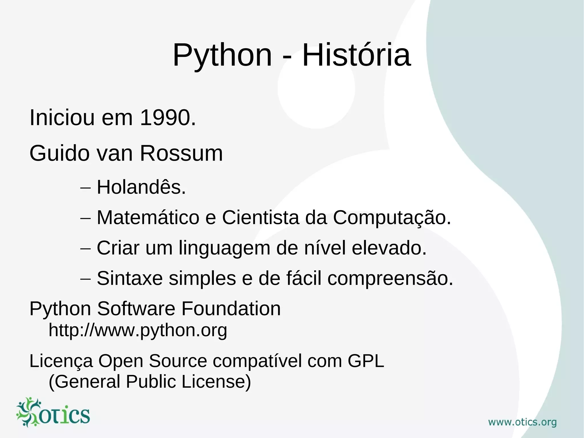 Python - História
Iniciou em 1990.
Guido van Rossum
     – Holandês.
     – Matemático e Cientista da Computação.
     – Criar um linguagem de nível elevado.
     – Sintaxe simples e de fácil compreensão.
Python Software Foundation
  http://www.python.org
Licença Open Source compatível com GPL
   (General Public License)
 