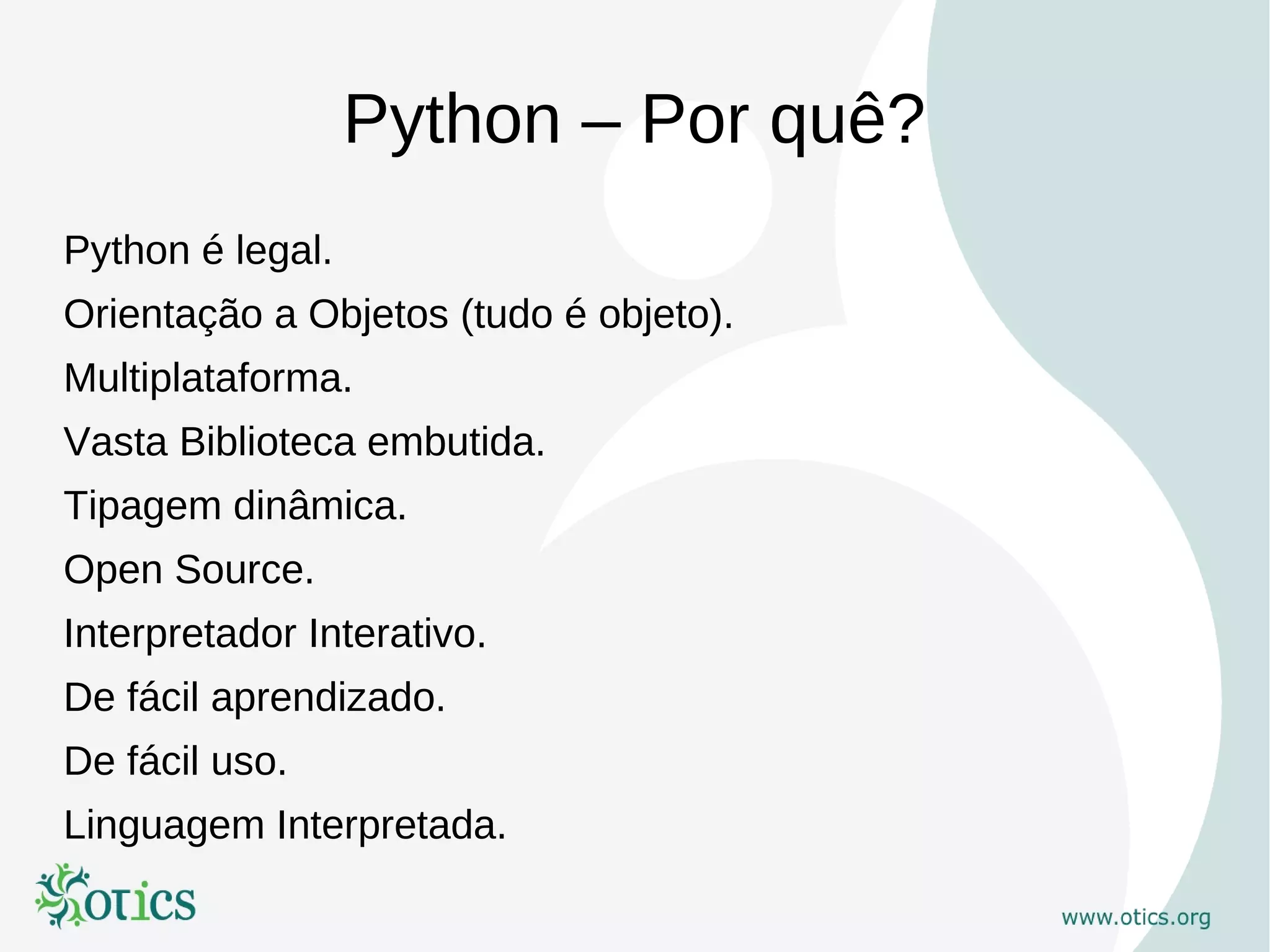 Python – Por quê?
Python é legal.
Orientação a Objetos (tudo é objeto).
Multiplataforma.
Vasta Biblioteca embutida.
Tipagem dinâmica.
Open Source.
Interpretador Interativo.
De fácil aprendizado.
De fácil uso.
Linguagem Interpretada.
 